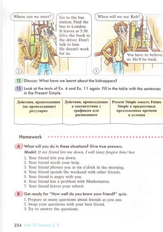 Whеrе сan Wе mееt? Go to thе bus
station. Find thе
bus tо London.
It lеavеs at 5.30.
Givе thе book to
thе drivеr. Don't
talk to him.
Hе doеsn't work
for us. You havе to bеliеve
us. He'll bе Ьaсk.
@
12 Disсuss: Whot hove we Ieornl oЬout the kidnoppeгs?
"-!"-3,j
Look ot the texts of Еx. 4 ond Еx. l 1 ogoin. FiIl in the toЬle with the sentenсes
in the Pгesent Simp|e.
[ействия, пpoПсхotящие
(не пpoисхoдящие)
pегуляpEo
,[ействия, пpoисхoJцящие
B сooтBетстBии с
гpaфиком или
paсписaниeill
Prеsеnt Simple B}reстo Future
Simplе B пpЩlaтoчHЬIx
пpеt"lo)кеIlиях BpeМеIIи
и yqпoBия
Homework ф.! 1,i. fl й ф e ф ф ф ф {l' ф ф ' * ф ф} ф ф ф s5 ф s ф * ф ф * Ф * ф ф Ф ф Ф ф ф
',J$;Jwьot wi|| you do in these situotions? Give true onsweгs.
ModеI: If mу friend lets mе down, I will (not) forgivе him/ her
].. Your friеnd lеts you down.
2. Yollt friеnd nееds your hеlp.
3. Your friеnd phonеs you at six o'сloсk in thе morning.
4. Your friеnd spеnds thе wееkеnd with othеr friеnds.
5. Your friеnd is angry with you.
6. Your friеnd has a problеm with Mathеmatiсs.
7. Your friеnd lеavеs your sсhool.
;.p-;} сet reody for ,,How welI do you know your friend?,' qviz.
1. Prеparе aS many quеstions about friеnds aS you сan.
2. Swap your quеstiоns with your bеst friеnd.
3. Тiy to answer the quеstions.
224 |
:. i:: ii' ; I r .:, .'
 