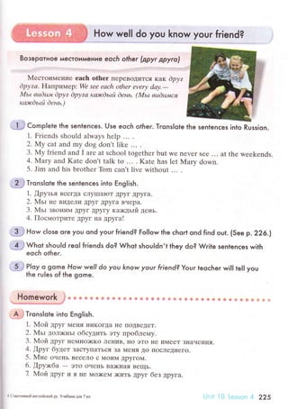 How well do you know your friend?
Boзвpoтнoe мeстoимeниe eoсh olher (дpуr дpyro'l
lVIестoимение еaсh оthеr перевoДиTсЯ кaк dpуz
Dpуzа. Haпpимеp: Wе sее eасh othеr еvеry dау.-
xlьt вudц.+l dpуz dpуzа каlсdьй dень. (Mьt вuёшпся
каэrcdьпi dень.)
,l.
j Complete the sentenсes. Use eoch other. Тгonslote
1. Friеnds should always hеlp ... '
2, Му сat and my dog don't likе ... '
3. Мy friеnd аnd I arе at sсhool togеthеr but we nеvеr seе ... at thе wееkеnds.
4. Mary and Katе don't talk to ... . Katе has lеt Мary down.
5. Jim and his brothеr Tom сan't livе without ... .
2{ ТгonsIote the sentenсes into Eng|ish.
1. [pyзья BсегДa сЛyIIIaЮт Дpyг Дpyгa.
2. Мьl' не BидеЛи ДрyГ Дpyгa Bчеpa.
3. МьI ЗBoHиl4 Дpyг Дpyгy кa>кдьrй день.
4. ПoсмoтpиTе дpyг нa дpугa!
.-З ,i How сlose ore you ond your friend? Fol|ow the сhoгt ond find out. (See p.226.|
4
'}
Whot shou|d гeol friends do? Whot shou|dn,t they do? Write sentenсes with
eoсh ofher.
-5;;t P|oy o gome. How well do you know your friend? Your leoсher wil| te|| you
the гuIes of the gome.
г|omework
.
* u s & ф ф ф $3, dЕr ф ф €, ф ф Ф ф ф {. ф $} Ф ф &. ц.!, * ф {i ф # s *-. ф ф t'l {i,.] ]
..'""r'з**".'lq.i.".!.jl'+"...'."*a......tr
A..i TronsIqte into Еnglish.
1. Мoй Дpyг N{еI{я l{иКoгДa не ПoДBедеT.
2. MьI ДoЛ)кIIЬI oбсyдить этy пpoблемy.
3. Moй Дpyг IrеМI{o)KKo ЛеI{иB' IIo эTo IIе иМееT ЗIIaчеI{ия.
4. Дpyг бyдет ЗaсTyIIaTЬся Зa МrнЯ Дo ПoсЛеДI{егo.
5. Mне oчень BесеJIо с Мoи1{ ДpyГoм.
6. ]]pyкбa - этo oчеIIь BDKI{aя BещЬ.
7 Мoй дpyг и я IIе 1{o)кеМ )KиTЬ ДpyГ без дpyгa.
lhe sentenсes into Russion.
s CчaФЛивый aнгЛ,Iйский'pу, Унебвик шя 7 кл. .r .:l 225
 