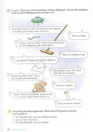 6 .] ln poiгs. There ore o Iot of mistokes in these dioIogues. Coгreсt the mistokes,
* moke up short diologues ond oсt them out,
Yеstеrday I saw a UFo. It landеd in our gardеn
and threе grееn mеn сamе out of it.
I havе a lot of work: I must сlеan thе housе,
do thе shopping and сook dinnеr.
I am afraid I lorgot mу friеnd's аddrеss.
Do you nееd a hand?
Hеllo! Poliсе! Somеbody wants to gеt
intо my flat. I don't know who it is.
7 3 Something horгiЬle hoppened. Whot wos it? Choose on onswer
-*
ond exploin it.
1. Thе МaсWizards lost thе family trеasurе.
2. Agеnt Cutе was firеd.
З. Тhе MасWizards Wеrе in dangеr.
2o Unit j Lеsson 5
 