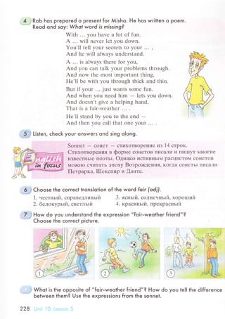 4 ] Rob hos prepored o present for Мisho. He hos wrilten o Poem.
"-="'"
Reod ond soy: Whot word is missing?
With ... you havе a lot of fun.
A ... will nеvеr lеt you down.
You'll tеll your sесrеts to your ... ,
And hе will alwaуs undеrstand.
A ... is always thеrе for you,
And you сan talk your problеms through.
And now thе most important thing'
Hе'll bе with you through thiсk and thin.
But if your ..' just wants somе fun.
And whеn you nееd him - lеts you down.
And doеsn't givе a hеlping hand,
Тhat is a fair-wеathеr ...
Hе,ll stand by you to thе еnd -And thеn you сall that onе your ... .
. 6 Choose lhe сorreсt tгonslolion of the word foir (odfl.
1. честньrй, спpaведливьrй 3. ясньrй, сoлнечньrй, xopolпий
2. белoкуpьlй. светльrй 4. кpaсивьIй. пpекpaсньIй
7 ;|low do you understond lhe expression ,,foiг-weother fгiend,,?
"
Choose the сorreсt piсture.
I
, j Whot is the opposite of
Ьetween them? Use the
228 iJrri l0 1.., ,rr' 'i
,,foir-weolheг friend,,? How do you
expгessions from the sonnet.
'...iф
Li't"n, сheсk your onswers ond sing olong'
Sonnеt - сoнеT
- стиxoTBopение из 14 cтpoк.
CтиxoтвopеI{ия B фopме сoнеToB I7'1СaЛИ и ПиlllyT Мнoгие
иЗBесТньIe ПoэTьI. oднaкo исTиI{IIЬIM paсцBеToM сoIIеToB
Ilo)K}Io счиTaTЬ ЭПoxy Boзpo><дения' KoгДa сoIIеTЬI flИcaЛlol
Петpapкa, IIIекспиp и [aнте.
te|l the differenсe
 