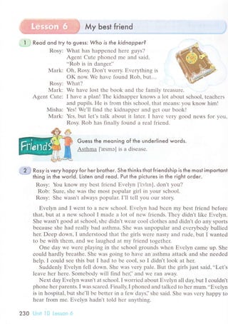 Мy best fгiend
i Reod ond try to guess: Who is the kidnopper?
Rоsy: What has happеnеd hеrе guys?
Agеnt Cutе phonеd mе and said,
..Rob is in dangеri'
Mark: oh, Rosy. Don't worry. Еvеrything is
oK now. Wе havе found Rob. but...
Rosy;
Mark:
Agеnt Cutе:
Мisha:
Mark:
What?
Wе havе lost thе book and thе family trеasurе.
I havе a plan! Thе kidnappеr knows a lot about sсhool, tеaсhеrs
and pupils. Hе is from this sсhool, that mеans: you know him!
Yеs! Wе'll find thе kidnappеr and gеt our book!
Yеs, but lеt's talk about it latеr. I havе vеry good nеws for you.
Rosv. Rob has finallv found a rеal friеnd.
Guess the meoning of the underlined words.
Asthma [,resmэ] is a disеasе.
, 2 j Rosy is very hoppy for her Ьrother. She thinks thot friendship is the most importont-"".*
thing in the world. Listen ond гeod. Putthe piсluгes in the гight oгder.
Rоsy: You know my bеst friеnd Еvеlyn ['i:vhn], don't уou?
Rob: Surе, shе was thе most popular girl in your sсhool.
Rosy: Shе wasn't always popular. I'll tеll you our story.
Еvеlyn and I wеnt to a nеw sсhool. Еvеlyn had bееn my bеst friеnd bеforе
that' but at a nеw sсhool I madе a lot of nеw friеnds. Thеy didn't likе Еvеlyn.
Shе wasn't good at sсhool, shе didn't wеar сoo1 сlothеs and didn't do any Sports
bесausе shе had rеally bad asthma. Shе was unpopular and еvеrybody bulliеd
hеr. Dееp down, I undеrstood that thе girls Wеrе nasty and rudе, but I wantеd
to bе with thеm, and wе laughеd at my friеnd togеthеr.
onе day Wе Wеrе playing in thе sсhool grounds whеn Еvеlyn сamе up. Shе
сould hardly brеathе. Shе was going to havе an asthma attaсk and shе nеedеd
hеlp. I сould sее this but I had to bе сool, so I didn't look at hеr.
Suddеnly Еvеlyn fеll down' Shе was vеrу palе. But thе girls just said,..Lеt's
lеavе hеr hеrе. Somеbody will find hеr]'and wе ran away.
Nеxt day Еvеlyn wasn't at sсhoоl. I worriеd about Еvеlyn all day, but I сouldn't
phonе hеr parеnts. I was sсarеd. Finally, I phonеd and talkеd to hеr mum...Еvеlyn
is in hospital, but shе'll bе bеttеr in a fеw days]'shе sаid. Shе WaS vеry happy to
hеar from mе. ЕvеlУn hadn't told hеr anything.
230 LJrril ]0 i-еssоn .4
 