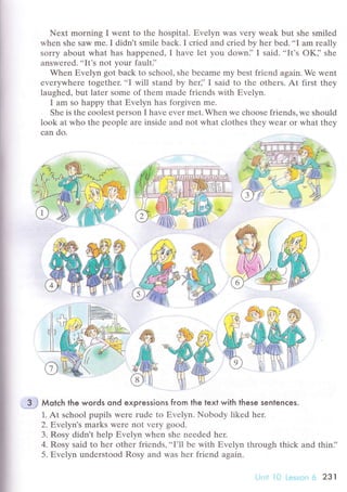 Nехt morning I wеnt to thе hospital. Еvеlyn was vеry wеak but shе smilеd
whеn shе saw mе. I didn't smilе baсk. I сriеd and сriеd by hеr bеd...I am rеally
sоrry about what has happеnеd, I havе let you dоwn]'I said. ..It's oK]'shе
answеrеd. ..It's not your faulti'
When Еvеlyn got baсk to sсhool, she bесamе my bеst friеnd аgain. Wе wеnt
еvеrywhеrе togеthеr.
..I will stаnd by hеr]' I said to thе othеrs. At first thеy
laughеd, but latеr some of thеm madе friends with Еvеlyn.
I am so happy that Еvеlyn has forgivеn mе.
Shе is thе сoolеst pеrson I havе еvеr mеt. Whеn wе сhоosе friends, wе shоuld
look at who thе pеoplе arе insidе and not whаt сlothеs thеy Wеar oI what thеy
сan do.
3.$ Мotсh the words ond expгessions fгom the text with these senlenсes.
1. At sсhool pupils wеrе rudе to Еvеlyn. Nobоdy likеd her.
2. Еvelуn's marks wеre not vеry good.
3. Rоsy didn't hеlp Еvеlyn whеn shе nееdеd hеr.
4' Rosy said to hеr оthеr friеnds,..I'll bе with Еvеlyn through thiсk and thin],
5. Еvеlyn undеrstоod Rosy and was hеr friеnd again.
Lln;r l [| L.jssЭn 6 2з1
 