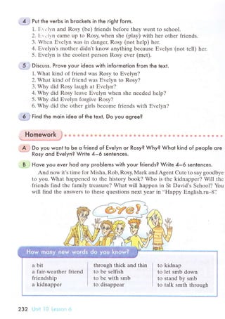 u.{.1J Put the veгЬs in Ьroсkets in the right form.
1. Еr сlvn and Rosy (bе) friеnds bеforе they wеnt to sсhool'
2. [:r.,lуn сamе up to Rosy, whеn shе (play) with hеr othеr friеnds.
3. Whеn Еvеlyn was in dangeц Rosy (not hеlp) hеr.
4, Еvеlyn's mothеr didn t know anything bесause Еvеlyn (not tеll) hеr.
5. Еvеlyn is thе сoolеst pеrson Rosy еvеr (mеt).
t,5.jj Disсuss. Prove youг ideos with informotion from the text.
1. What kind оf friеnd was Rоsy to Еvеlyn?
2. Whаt kind of friеnd was Еvеlyn tо Rosy?
3. Why did Rоsy lаugh at Еvеlyn?
4. Why did Rosy lеavе Еvеlyn when shе nееdеd hеlp?
5. Why did Еvelyn forgivе Rosy?
6. Why did the other girls bесomе friеnds with Еvеlyn?
tind the moin ideo of the text. Do you ogree?
'
Homework .Jф
+ ф ф ф s * ф Ф ф Ф ф ф Ф ф *,Ф * ф ф s ?$ s €. ф & ф ъa ф * Ф ф e 'Ф
G € *
A J Do you wont to be o friend of Еve|yn or Rosy? Why? Whot kind of peop|e ore*-'
Rosy ond Eve|yn? Write 4-6 senlenсes.
'B i Hove you eveг hod ony pгoЬ|ems with your friends? Write 4-6 senlenсes.
And now it's timе fоr Мisha, Rob, Rоsy, Mark and Agent Cutе to say goodbyе
to you. What happеnеd to thе history boоk? Who is thе kidnapper? Will thе
friеnds find thе family trеasurе? What will happеn in St David's Sсhоol? You
will find thе answеrs to thеsе quеstions neхt yеar in..Happy Еnglish.ru*8'J
a bit
a fair-weathеr friеnd
friеndship
a kidnappеr
through thiсk and thin
tо be sеlfish
to be with smb
to disappear
to kidnap
to let smb down
to stand by smb
to talk smth throush
 