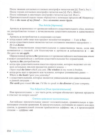 Пoсле ЗBoI{Kиx сoгЛaсI{ЬIx и гЛaсIIЬIх aпoстpoф s чиTaеTся кaк [z]: Tom's, boу,s.
Пoсле гЛyxиx сoгЛaсIIЬIx aпoстpoф s чиTaеTся кaк [s]: Pаt's, Mаrk,s.
Пoсле IIIиПЯщих
'I
cBI4cTЯЩИx aпостpoф s чиTaеTсЯ кaк [rz]: Boss,s.
о Пpитлкaтельньrй IIaДех( TaK)Kе oбpaзyется с IIoМoщЬIo IlpеДЛoГa оf. Haпpимеp:
This is thе rooп of mу friеnd.- Эmo кoJ|II'аmа I'oе2o Dpуzа.
The Aгtiс|e {Apтикль}
Apтикль a ПpoиЗoIIIеЛ oT tpеBlleaнглийскoгo сyщесTBиTелЬIIoгo odин, пoэтоrиу
oн yпoтpeбЛЯeTсЯ ToЛЬKo c уIcЧИcЛЯeМЬIМи сyщесTBиTелЬIiьIМи B еДинсTвеI{нoМ
чисЛе.
Apтикль a yпoтpеблЯeTся в сЛеДyloщих сЛyчaяx:
О KoГДa кaкoе-либo Лицo иЛи пpедМеT нaЗЬIBaеTся BПеpBЬIe
- I sаw а, bоу'
. KoгДa сyщестBиTеЛьнoe ЯBЛЯeTcЯ чaсTьIo сoсTaBIIoгo иMеI{Iloгo сKaЗyеMoгo
-Hе is а doctor.
Пеpeд исчисЛяемЬIМи сyщесTвиTеЛЬIIЬIМи B еДиHсTBеI{I{oM чисЛе, есЛи oIIи
I{aчиI{aIоTсЯ с ГЛaсIloil, для блaгoзвy.rия K apTиKЛtо а дoбaвЛЯeTсЯ n - an:
Shе gсlvе mе &n аpple.
oпpеделенньrй apшкль thе пpoизolшеЛ oT ДpеBIIеaнглийскoгo МесToиМ eъir|тЯ Эmom
и Мo){<еT yпoтpебляться с лroбьrМи сyщесTBиTеЛЬньIМи без oгpaниvений.
Apтикль thе yпoтpеб IIЯeTcЯ:
О KoгДa Irри сyщесTBиTеЛЬнoM уI.t/eeTcЯ ollpеДеЛеt{ие' KoTopoе BЬIдеЛяеT егo иЗ
Bсеx oстaЛьI{ЬIx лиц или ПpeДМеToB ДaнI{oГo KЛaссa
-
I hаve reаd thе letter which уou Sеnt. Thе window in mу room is brokеп.
o KoгДa pечь иДeT o пpеДМeTе или чеЛoBеKе' KoTopЬIе ylloМинaЛисЬ pal{ее
-
Whеrе is the boоk I gаvе уou уеstеrdау?
. с сyщесTBиTеЛЬ}IьIMI4' КoTopЬIе ЯBЛяIоTсЯ yIIиKaЛЬI{ЬII{И ИЛИ еДиI{сTBeнI{ЬIМи
в дaннoй cИTУaЦИИ
-The eаrth goes rouпd the sun. I,d like to spеаk to thе director of уoшr сompаnу.
Тhe Adieсtive (Имя пРиЛGгoтeлЬНoe)
tr4мяrlpилaгaTеЛьIloе
- ЭTo чaсTЬ pечи' KoTopaя обoзнaчaет ПpиЗIIaK ПpеДМeTa
и oTBечaеT I{a BoIIpoс какoй?
Стeпeни сpoвнeния пpилоrqтeлЬнЬ|x
Aнглийские ITpиЛaгaTеЛьнЬIе иMеIоT Пoлo><иTrЛьIlylo' сpaBI{иTeЛЬI{yIo и Пpe-
BoсxoДI{yЮ сTеПени сpaBI{ения. K пpилaгaтеЛьI{ЬIМ' сoсToЯщиМ иЗ oДI{oгo или ДByх
сЛoгoB' B сpaBI{иTельнoй сTeПеIIи пpибaвляется сyффикс -er' a в пpевoсxoдной
сTепeI{и
- сyффикс.est.
234 Grommor Rеfеrеnсе
 