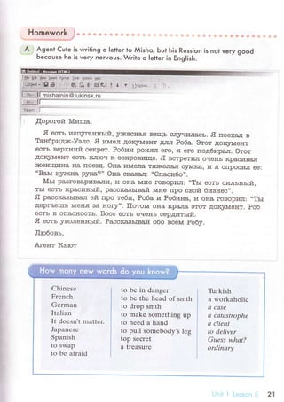 Homework j* * 6i i+ s! .* {,{ {t ф !, li +
A . Agent Cute is writing o letteг to Мisho, Ьut his Russion is not veгy good. Ьeсouse he is veгy neгvoUs. Wгite o Ietteг in ЕngIish.
Ё]]] ;*'.,'..,|
l ,{opoгoй Mrarшa,
'Я eсть исгцггaнньrri' yJfiaclIa.я вeIць сщriII{JIaсЬ. .Я пoexa'гr в
Taн6pидаrс-Уэлс. .Я иrvreл дoкJnvleнт для Po6a. Этoт дoк5nvreнт
eсть вepxний сeкpeт. Po6ин poH.ял eгo' я eгo пoдбr4raл. Этoт
.цoItJгI[eнт есть ItлIоч It coItрoвI.пIIe. Я встpeтил oчeIIь кpaсивa.я
JIсeIflциI{a нa пoeBд. oнa иlvreлa т.яJI(eлaJI сJrMIta' и .ЯI сПpocил ee:,.BafuI
lry.жtнa p5Дta?,' oнa cкaзa,.тr: ..Cпaсибo''.
Mьr paзгoвapуIBaJIuI. и ol{a шIe гoвopиЛ: ..TьI ecть силъньtй,
тьI естЬ кpaсивьrй' pacсItaзьIвaй мнe пpo cвoй бивнec,,.
Я paсскaзьrвaл eiт пpo тeбя, Po6a ут Poбинa, и oIIa гoвopил: ..тЬI
дepгaeIIIъ NIeII.я ta I{or5r''. Пoтoшr ol{a кpaлa этoт ,цoкJrдДeнт. Poб
eсть в oIIaсHocть. Бoсс eсть oчel{ъ сepдитьrй.
Я есть JrвoлeI{ньIй. Paоскaзьrвaй oбo всеrvr Poбv.
Лroбoвь,
Aгeнт Кьroт
]mЬ дсtiш.ф
8 a ш'Ь.
Chinеsе
Frenсh
Gеrman
Italian
It doesn't mattеr.
Japanеsе
Spanish
to swap
to bе afraid
to be in danger
tо bе the hеad оf smth
to drop smth
to makе somеthing up
to neеd a hand
to pull somebody's lеg
top seсrеt
a trеasurе
Turkish
a workaholiс
a ссISе
а cаtаstrophe
а сlient
to dеlivеr
Guеss whаt?
ordinаrу
21
 