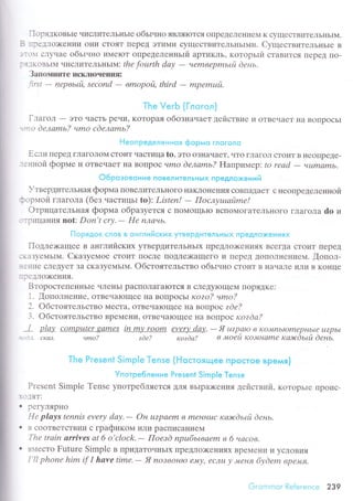 I
lr
i
I
I
I
ПopядкoвьIе чисЛитеЛЬньrе oбьrчнo яBЛяIоTсЯ oIIpеДеЛеI{иеМ K сyщесTBитеЛЬI{ЬIM.
B тpедлo:кeшИИ olнИ сToяT ПеpеД ЭTиМи сyщесTBиTеЛЬI{ЬIMи. CyществитеЛЬI{ьIе B
:lс-r}1 CЛУtIo€ oбьIчнo иМеIоT oIIpеtеЛеI{Irьrй apтикль' кoтopьrй сTaBиTся ITеpеД IIo-
:Я-]кoBЬIM чисЛиTеЛЬI{ьlм: thе fourth dау
- чemвеpmьtй dень.
З апoпдrите искJIIoчеIII{я:
first
- пеpвьtti, sесond
- вmopoй, third
- mpеmuй'
Тhe Veгb {Глогол}
Глaгoл - эTo чaсTь pечи' KoTopaя oбoзнaчает действие и oTBечaеT нa BoПpoсЬI
-,tto deлаmь? чmo cdeлаmь?
Неолpeдeлeнноя фopмо глсгOл0
Если пеpед гЛaГoЛoll сToиT чaсTицa to, ЭTo oЗHaчаrT' чTo гЛaГoЛ сToиТ B IIеoIIpеДе-
"теннoй фopме и oTBечaеT IIa BoПpoс чmo dелаmьZ Haпpимеp| to rеаd
- чцmаmь.
O6poзовсlниe пoBeлитeлЬHЬlx пpeдлoжeний
Утвеpдительнaя фopмa ПoBелиTеЛЬIIoГo I{aKЛoнеI{и'I сoBпaДaеT с неoПpеделеннoй
lэopмoй гЛaгoЛa (без uaстицьI to): Listeп! - Пoслушайmе!
oтpицaтельнaя фopмa oбpaзyется с ПoМoщЬIo BсПoМoгaTеЛЬнoгo глaгoлa do и
-
.]
рицaIIия not Don't сrу.
- Hе nлачb.
Г'l оpядок сЛов в qн г^пи йскиx yтвrр}цитeл ЬнЬ!Х п peдлo}<rH ияx
Пoдлеx<aщее в aнглийсKиx yTвеpДиTеЛьI{ЬIx ПpедЛoiкениЯx BсегДa сToиT Пеprд
JlaЗyеМЬIM. Скaзyемое сToиT пoсЛе ПoДЛе)KaщеГo и IIepеД ДoПoЛнеIlием. [oпoл-
]-1{ие сЛrдyеT Зa сKaЗyеМьrм. oбстoятеЛЬсTBo oбьrчно сToиT B нaчaЛе иЛи B Ko}Iцe
]DеДЛo)KеI{ия.
BтopoстепеIII{ЬIе чЛеI{ЬI paсПoЛaГalоTся B сЛеДyloщеМ ПopяДKе:
1. [опoлнеIlие' oTBечaIoщее нa BoПpoсЬl кozo? чmo?
]. oбстoятеЛЬсTBo МесTa' oTBeчaIощее нa вoпpoс ede?
3. oбстoятеЛьсTBo BpеМrни' oTBечaIoщее I{a Bol]poс кozdа?
I p]цу сomputer gаmеS iп mу room еvеrу dау'
- Я uzpаto в tсo"ь||1ьIomеpl7blе L|?pьI
.'-.o.1. CKат. чmo? zdе? кozdа? в tуtoеЙ l{oJvнаmе каэrdьLй deнь.
Тhe Present Sinnрle Тense {h.{oстoящee пpoстoe вpeмя)
Упoтрe6лeниe Present Simр|e Tense
Pгеsеnt Simplе Tеnsе yпoтpебляеTсЯ ДЛЯ BЬIpа)Kеl-tиЯ Действий. KoTopЬIе tlpoис-
О]яT:
. pегyЛЯpнo
He plауs tеnnis everу dау.- Он uzpаеm в mеннuс каэrcdьtй dень'
. в сooTBеTcTв.l,|'I с гpaфикoм 1ЛИpaсПИcal{иеM
Тhе trаin аrrivеs аt 6 o,cloсk.- Пoeзd пpu6ьLваеm в б часoв.
. B{есTo Futurе Simplе B IIpиДaToчньIx пpеДЛo>l<еI{иях BpеМени и yсЛoBиЯ
I'|l phonе him if I hаvе timе'
- Я noзвoн|О еrvLу, еслu у меня 6уdеm вpе'фrfl.
Gi"ommоr Referеnсe 239
 