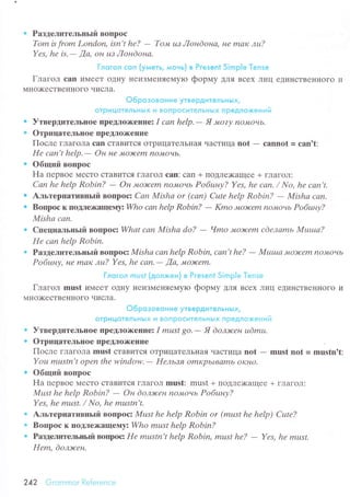 о Paзделительньrй BoПpoс
Tom Ь from London, isn't he? - To'tt uз Лoнdoна, не mак лu?
Yes, he is.- ,Ца, oн цз Лoнdoна.
Глoгoл сon (yмeть, мoнь} в Pгesent Simple Тense
Глaгoл саn иMеет oдI{y неиЗMeIIяeМyIo фopмy ДлЯ Bсеx Лиц едиI{стBеHHoгo и
MI{o'(есTBеI{Iloгo чисЛa.
o6poзoвoниe yтвeРдитeлЬнЬtx/
oтpицoтeлЬнЬix и вoпpoситeлЬHЬlx пpeдлoxeний
о УтвepдитеЛЬIloе IIpеtЛo)I(eЦиез I саn hеlp,- Я 'vozу noltoчb.
о OтpицатеЛьIIoе пpetЛо)кеIllrr
Пoсле глaгoЛa сan сTaBиTся oTpицaTeЛьнaя чaстицa not - саnnot = саn't:
Hе саn't hеlp,
- Он не Л|o)юеm no,уtoчь.
. Oбщий BoПpoс
Ha пеpвое МесTo сTaBится гЛaГoЛ сan: сan + ПoДлexaщее + глaГoЛ:
Саn he hеlp Robin? - Oн ,уLoЭ{еm noJИoчb Po6uну? Yеs, hе cаn. / No, he cаn't.
о Aльтеpнaтивньrй BoПpoс: Саn Mishа or (саn) Сutе help Robin? - Mishа cап.
о Boщloс к ПotПежaщertузWho саn hеlp Robin? - Kmo JvIoэrсеm noмoчь Poбuну?
Mishа саn.
. сПrциaЛЬньrй вопpосz Whаt саn Mishа do? - Чmo мoэrеm сdелаmь fuIuша?
Hе соn help Robin.
о PaзДeлцтeльньrй BoIIpoс: fuIishа саn hеlp Robin, саn't hе?
- Mutuа Jv|o)rcеm nОJwoчь
Po6шну, Hе m.u{ лш? Yеs, hе cаn.- Да, Jv|o){еm'
Глoгoл musf (дoлxeн) в Pгesеnt Simp|e Тense
Глaгол must иN{eеT oДIIy IIеиЗMеI{яеMyIо фopмy ДЛя Bсеx Лиц еДиI{сTBеIIHoгo и
МI{o)KестBеI{I{oГo чисЛa.
o6poзoвoниe yтBepдитeлЬнЬlХ,
oтPи цoтeл ЬHЬ|x и вoгI poситeл ЬнЬ|x п peдлoxeн и й
. УTBrpДиTrЛьIIoе ПpeДлorr<еIlиez I must 8o.- Я doлlюен udmu.
. oтpицaтеЛьIloе пpeДЛo)I(eпIIе
Пoсле гЛaгoЛa must сTaBиTсЯ oTpицaTеЛЬI{aя чaсTицa not - must nоt = mцstn't:
Yoц mцstn,t open thе window.- Heльзя omKpьI.ваmь oKнО.
. Oбщий BoПpoс
Ha пеpвoе МесTo сTaBитсЯ гЛaГoJI must: must + ПoДЛе)Kaщeе + ГJIaгoЛ:
Мцst hе help Robin? - Oн doлэкен noJуtoчь Poбuну?
Yes. he must. / No. he mustn't.
o AЛьTеpЦaтивньrй BoПpoс: Must hе hеlp Robin or (must he hеlp) Сutе?
. BoПpoс к Пol{Леx(aщeму:Who mшst help Robin?
о PaзДедителыъй Boщ)og Hе mustп't hеlp Robin' must hе?
- Yеs, hе mшst.
Hеm, doлэtсен.
242 Grоmmоr Rеierеnсе
 