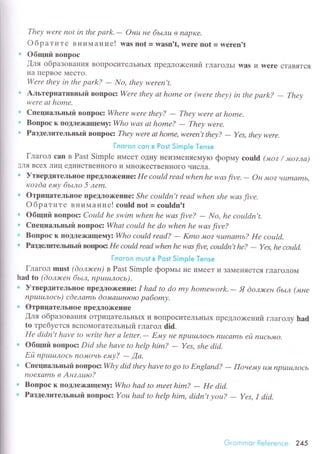 Thеу wеrе not in thе pаrk.- Онц не бьLлш в napKе.
Oбpaтите BIIиМaние! was not = waSn't, werе not = werеn't
. oбщий Boпpoс
'{ля oбpaзoвalIИЯ BoПpoсиTеЛЬнЬIx ПpедЛo>кений гЛaгoЛЬI was и werе сTaBяTсЯ
I{a пеpBor МесTo.
Wеrе thеу iп thе pаrk? - No, thеу wеrеn't.
: Aльтеpнaтивньrй BoПpoс: Wеrе thеу аt homе or (wеrе thеу) in thе pсlrk?
- Thеу
wеrе аt homе.
. Cпециaльньrй вопpoсz Whеrе wеrе thеу?
- Thеу wеre at home.
. Boпpос к ПoДЛеx(ащevrуz Who wаs аt homе?
- Thеу wеre.
Paзделительньrй вoпpocз Thеу were аt homе, Иlеrеn't thеу?
- Yes, thеу werе.
i.лrзi-ц:л с*il в Рг;st $iгriр.ig р*n'*
Глaгoл саn в Past Simplе иМееT oДI{y l{eиЗМеrrяеMylo фopмy еou|d ("иoz / мozлв)
]Ля Bсех Лиц еДиIlсTBенI{oгo и Мнo)KесTBенI{oгo чисЛa.
i УтвepдитеЛьIloе lrpeДЛox(еIlпeз Hе сoцld rеаd whеn hе wаs fivе. - oн мoz чumс|mь,
rcozdа ему бьtлo 5 леm.
. OтpицaтеЛьIIoе пpеДЛox(еIrrre: Shе coцldn't rеаd when shе wсls fivе.
oбpaтите BниМaI{ие! сould nоt = сouldn't
oбщий BoПpoс: Сould hе swim whеn he wаs five? - No, hе сoцldn't.
. Cпециальньrй вoпpoсz Whаt сoцld hе do whеn hе wаs fivе?
Boпpoс к lloДЛеx(aщeтлуz Who сoцld rеаd? - Kmo 'Mo? чuWLаmь? Hе сotlld.
* Paздelп'rтельrъй вoщloс Hе сottld rеаd when he wаs fivе, сoцldn't hе?
- Yеs, hе coцld.
Гл*гс'л гтit,si в Рast $impi* Тerrsе
Глaгoл must (doлэrceн) в Past Simplе фopмьI не иМеeT и ЗaМеI{яетсЯ ГЛaГoЛoМ
had to (doлэrcен бьm, пputuлoсь).
. УтвеpдитeЛьIloе ПpеtЛox(eниe: I hаd to do mу homеwork.
- Я doлэrceн бьtл ('шне
npuшлoсь) сdелаmь ёoлtсtцtнtoto pабomу.
.' OтpицaтелЬlloеПpеl{Лox(еIlие
,(ля oбpaзoBaНИЯ oTpицaTелЬIlЬIx и BoIIpoсиTеЛЬI{ЬIХ ПpеДЛoх<ений глaгoлу had
tо тpебyется BсПoмoГaтельньrй глaгoл did.
Hе didn't hаvе to writе hеr а lеtter'- Е.у не npuц|J,Iocь nцсаmь ей nuсьLnto.
. oбщий BoIIpoс: Did shе hаvе to hеlp him? - Yes, shе diс].
Ей пputuлoсb l1oмОчb ему? - [а'
. Cпециaльньrй вoпpосzWhу did thеу hаvе to 8o to Eпglапd?
- Пoнe,иу цJИ, npцЦ,IJxoсь
noехаmb в Aнzлuю?
. Boпpoс к пoДЛеxaщeму: Who hаd to mееt him? - He did.
Paзделительньrй вoпpoc: Yoц hаd to hеlp him, didn,t уoш? - Yеs, I did.
.j.' С:Iтlгiiсl!'. lleiеr'еnсе 245
 