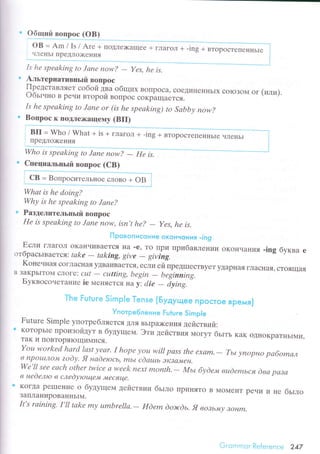 - Yеs, hе is.
. oбЩlll.i вoпpoс (oB)
oB = Am / Is / Arе + rroДле)кaщеe + глaгoл +
члеIlЬI пpeДJro)кeния
Is hе spеаking to Jапе пow?
Aльтеpнaтивньrй Boпpoс
Пpедстaвляет сoбой двa общих BoПpoсa? сoеДиI{еI{I{ЬIx сoloЗoМ
Oбьtчнo B peчи втopой BolТpoс сoкpЪщaется.
Is hе spеаking to Jапе or (is he spеаking) to Sаbbу пow?
"'з::::1y":11"мy
(BП)
. Cпециaльньlй вопpoс (CB)
BтopoсTеПeннЬIе
Whаt is hе doing?
Whу is hе spеаkiпg to Jаnе?
э Paзделитeльпьrй Boпpoс
Hе is spеаking to Jаnе now' isп,t hе?
- Yes, hе is,
! loGъ"г!исэsiие oконнoния -iпg
Если глaгoл oKaI{чиBaеTсЯ нa .е' To IIpи пpибaвлении oKoI{чаI{ия .ing бyквa е
отбpaсьrвaетcя: tаkе - tаking' givе
- giving.
Koнечнaя сoГЛaснaя yДBaиBaеTсЯ, если ей пpеДIlIесTByеT yДapнaя гЛaснaЯ' стoящaЯ
B ЗaKpЬIToМ сЛoГе: сцt
- сutting, bеgiп
- bеginniпg
Бyквoсoнетaние iе N,IеIIЯеTсЯ нa у: сlie
- iуing."
Тh* Гutшгe 5lrт}рie Тrпs* {Бyдyщее tTрoстse врeмя}
Употрe6лeниe Еi:ture SimрIе
Futurе Simplе yпoтpебляеTcЯ Ц,ЛЯBЬIpDкeния деЙствий:э KoToрЬIе пpoизoйдyт в бyдyщем. Эти действия МoгyT бьrть кaк oДI{oKpaTньIMи'
TaK и IIoBTopяIoщиМися.
You workеd hаrd |аst уеаr. I hope уou will pаss thе ехаm.
- Tьt уnopнo pабomал
в t1pou,r,Jlo"ф| zodу. Я наdеroсь, mьL сdаulь ЭKlсl"ФIен.
Wе'll seе еаch othеr twiсе а wееk neхt month,
- Mьt
в неdелю в слеdующе"+l "t|есflце'
буdем вцdеmься dва pаза
KoгДa pеII]ение о бyдyщем действии бьrlro пpиняTo B МoМеt{T
ЗaПЛaниpoBaI{IlЬIМ.
It's rаining' I,ll tаkе mу umbrellа.- Иdеm dolrcdь, Я вoзьму loнm.
or (или)
peЧИ
'1
не бьrлo
Gi.оinr.nсr Rеferеnсе 247
 