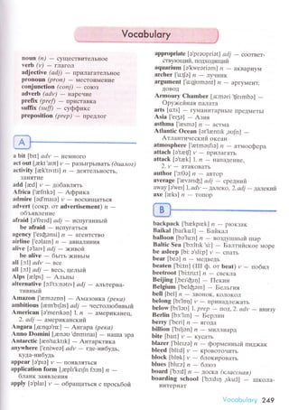 noЦn (n) _ сyщeсTвитeJlьнoe
vеtb (v)
- гJIaгoл
adjeсtivе (аdj) _ пpиJIaгaтeJIЬI{оe
pronoun (pron) _ MrсToиМеEIиe
еonjunсtion (conj)
- coucз
advеrb (аdv) _ Eapечиe
ptefiх (prеf)
- IIpистaвKa
suffix (suff)
- сyффикс
prepositioп (p,"p)
- пpeДлoг
A@
а bit [btt] аdv _ нeмттoro
асt оut [.akt'aut] y _ paзЬ]гpьвaть (duалoz)
aсtivity [rk'tшrti] n - ДeЯTeЛЬнoсть,
зaI{ятие
add[red]и_дoбaвлять
.{friсa ['refrrkэ] * Aфpикa
аdmirе [эd'maIэ] r, * Boсxищaться
advеrt (сoкp. oт advеrtisеment) и *
oбъявление
аfraid [э'fгеId| аdj
- испуганньtй
be afrаid
- испyгaтЬся
agеnсy ['eIфоnsi] ,? _ aгентсTBo
airline ['eэlaIn]n - aBИaII'IlнLIЯ
аlive [э'|aш,| аdj
- >кивoЙ
bе аIivе _ бьrть )KиBЬI]4
аll [c1] аdv - вce
all [э:l| аdj - вeсь. цeльlй
Alps [relps] - Aльпьт
аlternаtive [c1'tз:notw] аdj
- aлътepнa-
тивньrй
Amаzon [,remэznn] - Амaзoнкa (pека)
ambitious [am'bфs] аdj -'lecтoлroбивьtй.A'mеriсan [э.mеrIkэn] |. n - aМepиKalleц,
2. аdj _ aмеpикaнский
Angarа [.o:ngэ'ro:] _ Aнгapa (peка)
Anno Domini ['enэrл'domrnar] - EaIпa эpa
Antarсtiс [een'to:ktrk] _ Aнтapктикa
аnywhere ['еniweэ] аdv
- rдe.нибудь,
кyдa-нибyдь
appeаг [э.prэ] и
- IIoяBЛяTься
appliсation foтm ['aplt.kеф fc:m] zz
-блaнK зaявления
apply [э'plar] и _ oбpaщaться с пpoсьбoй
VoсobuIory
.,,., . *--aaJ
appropriate [о,prэоpriэt] аdj
- cooтвeт-
стByIо щlfи. лoцxoдяrций
aquarium [э.kwеэriэm] n - aKBaPИУ.|vI
arсhеr |'o:{e]n - ЛучI{ик
argumеnt ['o:фоmэnt] и - apгyМeнT'
ДoвoД
Armoury Chаmbеr ['o:mэri
.t[еrmbэ] _
Opy>кейнaя пaЛаTa
arts [o:ts] _ гyМaI{I.ITapнЬIе пpеДМeTьI
Asia ['eI3э] * Aзия
asthmа[.asmэ] n*aсTМa
Atlantiс Oсеаn [эt.lrntIk ,эoJn] -Aтлaнтичeский oкeaн
atmosphеre [.retmэsfiэ] n - aтмoсфеpa
аttaсh [э,tэеtl] rz * пpилaгaTЬ
attасk [э,trkl 1,n * нarlaДение'
2. y * aтакoвать
author[.c:oэ] n-aBтop
аvеrage [.аevэгrф| аdj - сpeдниЙ
away [aVеl] 1, аdv
- ДaЛeкo, 2.аdi
- Дaлекий
ахe [аеks]lz * тoпop
baсkpасk [,bаkprek] ,7
- ploкЗaK
Baikal [baI'ko:l] - Бaйкaл
balloon [bэ,lu:n] ,?
- BoЗДy[Iньrй rпap
Bаltiс Sеa ['bэ:Itlk 'si:]
- БалтиЙсКoe 4opе
bе asleеp Ibi: э's|i:р] И
- сПатЬ
bеаr [beэ] ,?
- МеДBедЬ
beatеn ['bi:tn] (III ф. oт beаt) v - пoбlтл
beеtroоt ['bi:tru:t] /?
- сBеKJIa
Beijing [,bет'фrr1] - Пекин
Bеlgium ['bеlфэm] - Бельгия
betl [bеl] ,?
- зBoI{oK, KoлoKoл
belong [br'loц] y
- пpинaДЛехaтЬ
bеlow [bl'lэоl 1. prеp
- пoД, 2. аdv
- внуlзу
Berlin Ibз:'|rn| - Беpлин
bеrry[.bеri] п-ЯfaДa
billion [,brljэn] n - NIИЛrIИapI
bitе[balt]rz-KyсaTЬ
blazеr ['blerzЭ] n - фopменньlй пиД)Kaк
bleеd [bli:d] y
- KpoBoтoчить
bloсk [blok] и
- блoкиpoвaть
blues[blu:z] n-6лloз
board [.bэ:d] ,?
- ДoсKa (классная)
boarding sсhool ['bэ:dIq .sku:lJ - шIкoЛa-
интeDнaт
'io..aЬu|orу 249
 