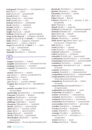 bodyguard ['bоdigo:d] n - TeЛoхpaниTeлЬ
borе [bэ:] |1
- cKуKa
born [bэ:nl аdj - po>кдeнньtй
borsсh[bcЛn-бopщ
bossy [,bоsi] аdj _ влacтньтfr'
both [bэоo] pron - o6a
bottom ['bоtэm] z - oснoBaIIиe
break [brеIk] ,?
- пеpеpЬIB
brеathе [bri:O] и - ДЬIIIIaть
tlridgе[bпф] n-Мoст
bright [bгatt| аdj - яpкиЙ
brilliаnt ['bгrljэntl аdj - лpeвoсxoДньtй
bring in thе hаrvеst - сoбttpaть 1,po;<aЙ
brokе [brэоk] (II ф.oт brеak) r/
- слoМaЛся
bullу [,bоli] v - зaДИpaТь' извotить
burn [bз:n] y
- гopеTЬ' с)кигaть
burnt |bз:ntl (lrr ф. oт burn) l. и _ с><ег.
2. аdj _ сo>о<eнньlй
bury ['beri] y
- xopoниTЬ
butterflу ['b,,r.tоflaI] n _ 6aбoчкa
сamper [,kаеmpэ] n - aуPИc"|
саmpfirе [,krempfarэ] ,?
- ПoхoДtlЬtй кoстеp
сamping ['kаеmpщ] ,?
- KеMIIинг
сampsite |.kаempsattl ,?
- MесTo пoxoднoЙ
сToяIlKи
сannon
сarе [kеэ] n - зa6oтa, oстopo){<нoстЬ
сaгt [ko:t] 11
- TeIIeг.a
саrry [.kаeri] v
- НecTk1
сase [kеls] n - cлуuaЙ, зaдalrиe
Cаspian Sеa ['kasprэn'si:] _ Kaспийскoe
Мopе
сassеttе reсоrdеr [kо'set rI,kc:dа]
-
мaгнитoфoн
сatastrophе [kо'tюstrэГl] и - кaтaстpoфa
Cauсasus ['kc:kэsоs] - Kaвкaз
саuldron ['kc1drэn] ,?
- KoTeJIoK
Cеltiс ['kеltlk] аdj - кeльтский
сhallengе [{altnф] n - BьIзoв
сhampion ['{аеmpiэn] ,?
- чeMпиoI{
сharity [.tJаeпti] ,?
- милoсepдие
сhart [{сt] n - тaбtlицa, сxеMa
сhasе [tJеls] и - пpесJIеДoBaTЬ
сhеap [tJi:p] ad7
- цeшевьtй
сhеeky L't!t:ki| аdj - pазвязньlй
сhееrleadеrs ['t!э,li:dэz] - гpylIпa
пoДдep)KKи
Chеlseа ['tJеlsi] - Чeтcll (фуmбoльньLй клуб)
250 Voсоbulory
сhemiсals ['kemrklz] n - х|7|ivIKaЛ'т74
сhеmist [,kemtst] n - xLIIvIulK
Chеmistry ['kеmlstri] - X|тN|ИЯ
сhew[ф:] y-)кeвaтЬ
Chiлa [,tJarnэl - Kитaй
Chinеsе [,{ar'ni:z] 1. n - KиTaeц, 2. аdj _
китaЙскттiт'
сhoir ['kwaIэ] ,? _ xop
сhurсh |t[з:tЛ n _ цеpKoBь
сivilisеd ['slvэlatzd] аdj - uивилизoвaнньтй
сlаssiсal [.kJasIkJ] аdj - клaccический
сlear [kltэl аdj - яcньtй'
сliеnt [.klalоnt] n - клиент
сlimаtе ['klaImоt] /?
- KЛиМaT
сlimtl down / up ['klarm 'datrn /,tp] и _
сIIусKaтЬся l взбиpaтьcя
сlub[k],цb] n-клуб
сoaсh [kоt-i{fl /' - тPrнrp
сoast [koоst] n - пoбеpe;кье
сосkеrеl ['kokerэl] ,?
- пеTуIIIoK
сollесt [kэ'lеkt| и - сoбиpать
сolourful ['k,llэfэl | аdj _ кpacoяньlЙ
сombinаtion [.kоmbt'nеф] t1
- сoчеTaние
сommrntary ['kоmэntэri] и
- кoмментapий
сommittее [kэ'mfti] ,?
- KoN{итет
сomparativе [kem.parэtrvl аdj - сpaBни-
тельньIй
сomparе [kэm,pео] y
- сpaBниBaтЬ
сompetе [kэm'pi:t] и - сopеBlloвaTЬся
соmpetition [,kоmpI'tф] ,?
- сopeвIloвaниe
сornprеhеnsivе [.kompп'hersтvl аdj -
oбщеoбpaзoвaтeльньtй
сompulsory [kэm'p,tlsэri] аdj
- oбязa-
тельньrй
сongratulation [kэn,graф.lеф] n -
пoЗДpaвлеIIие
сonjшnсtion [kэn,ф,t4kJn] ,?
- сoloз
сonneсtion [ke.nekJn] п * cBЯзЪ
сontасt [,kоntakt] v - cв.ЯЗЬl^вaTЪcЯ
сontаinеr Ikэn'tеrnэl и _ кoнтейнеp
сontinent [.kоntInэnt]lz - KoIITиIIeнT
сontrасtion [kэn'trrekJn] ,?
- сoKpaщeние
сonversation [,konvэ,sеф] ,?
- paзгoBop
сorridоr ['kогrdc:] ,? _ KopиДop
Corsiса ['kc:slkэ] - Kоpсикa
сounty [,kaunti] n - гpaфствo
сouragе [.k,lпф] rr _ xpaбpoсть
сovеr [,k,r've] 1. n _ oблo>ккa,Z.v _
I1oKpЬIвaтЬ
сream[kri:m] n-кpем
Crimea [kral,mi:э] - Kpьrм
 