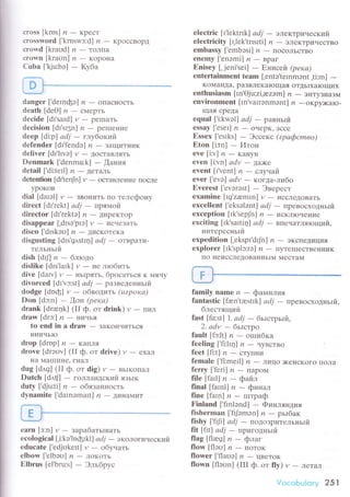 сIoss [krDs] ,?
- Kpест
сrossword ['kruswз:dl ,?
- кpoссBopц
сrorr'd [kraud] и - тoлпa
сrоrrn [kraun] и - кopoна
Сubа ['kju:bэ] * Kyбa
lj l*-"-*-
danger ['dетnфэ] n - oпaснoстЬ
dеath [dеo] ,?
- сМеpTь
deсide [dI'sard] y
- pе[raTЬ
dесision [dr'sr5n] ,?
- pешIeние
dееp [di:p] аdj - rлубoкlrЙ
dеfеndеr [dl,fendэ] ,? * ЗaщитI{иK
dеIiver [dI'lгvэ] y
- ДoсTaвЛяTЬ
Dеnmаrk ['dеnmo:kl - [aния
detail [.di:tеrll и - детaль
detеntion [dI.tеnjn] y
- oсTaBЛеI{ие пoсле
ypoкoв
diаl [daIэl] y
- звoI{итЬ пo телефонy
direсt [dt'rеkt] odj * пpямoй
dirесtor [dr'rektэ] ,?
- ДиpеKтop
disappear ['dtsэ'ptэl t,
- исttеЗaTЬ
disсo ['drskэо] л - дискoтекa
disgusting [dts'g,tstI4] аdj - oтвpaти-
тельньIй
dish[diJln-блтoдo
dislikе [drs'larkl и * не лтобить
dive [datv] y
- нЬlpяTЬ' бpосаться K I{ячy
divоrсеd [dl'vэ:stl аd j - paзвeденньlЙ
dodge [doфl и
- oбвoдить (ttzpoка)
Don [dэ:n] - oн (pека)
drank [drюnk] (II ф. oт drink) rr
- пиЛ
draw[drc:| п*:нI4ЧЬЯ
to еnd in a draw
- ЗaKoIlчиTься
BI{иalЬIo
dтop[dmp] п-KaIIЛЯ
drоve [drэоvl (II ф. oт drivе) r - ехaЛ
нa Ma[tиIlе. гI{aJl
dug [d,tg] (II ф. oт dig) и - вЬiKoпaЛ
Dutсh [dлtJl - гoЛЛaнДский язьtк
duty ['djLl:ti] и - обязaннoсть
dynamite ['darnоmart] ,?
- ДинaМит
Ь. Ь--
э.. i
еarn [з:n] l,
- зapaбaтьtвaть
есologiсal ['i:kэ'loфrkll adi
- экoлoги.Iеский
еduсate [.edjстkеttl и
- oбy.1д15
еlbow ['еlbaо] n - лoкoть
Еlbrus |еl'bru:s| - Эльбp5с
elесtriс [l'|еktгrk| аdj - элeктpинеский
eleсtriсitу [I'lеk'tпsrtil n - элеKTpи.iествo
еmbassy ['еmbоsi] ,?
- пoсoЛьстBo
еnemy['еrrэmi] n-гpaI
Еnisеy [. jеni'sеi]
- ЕниceЙ (pека)
еntertainmеnt tеam [,entо,telnmэnt
'ti:m] -KoМaнДa' paзвлeкaющaя oTl{ьIхaIoщих
еnthusiаsm [tn'oju:zi'ezэm] п - энтyзиaзм
еnvironmеnt [In'vaтrэnmэnt'] и -oкpy;кaro.
щaя сpеДa
equal ['i:kwэl1 аdj * paвньIй
еssay ['еsеr] lz
- oчеpK' эссe
Еsseх ['еsrks] - Эссекс (zpафсmвo)
Еtоn [i:tn] - Итoн
evе [i:v] /?
- Kaltyн
еven [i:vn] аdv - дa>кe
еvent Ir'r'еnt| ,? _ сЛyrlаЙ
ever ['еvэl аdv _ кorцa-lи6o
Еverest ['еvaтэst] * Эвеpест
ехaminе [Ig'zremrn] и - иссЛеI{oвaTЬ
ехсеllent |'еksэlэnt| аdj - лpевoсхoдньlй
eхсеption [тksepJn] n - исклIoчеIlие
eхсiting [rk,sartiцl аdj
- впeнaтляrощий,
интеpесньIй
eхpеditiоn [,еkspr'd{n] ,2
- эKсIrедиция
ехplorеr [rk'splэ:rэ] ,?
- ПyTеIIeсTBеI{I{иK
11o IlеиссЛеДовaнIIЬIM 14есTaN{
я}-
fаmilynаmе п - фaмилия
fantаstiс [ftеn'tеstlk] аdj - ттpeвoсхoдньrй,
б;rестяrций
fast [fo:st] 1. аdj - бьrстpьrй,
2. аdv - бьrстpo
fault [fc:lt] л - orпибкa
fееling ['fi:lrл] и - чyBстBo
feеt [fi:tj ,? * сTyпI{и
fеmalе ['fi:merlj ,?
- .1lицO )<еIlскoгo IIoЛa
fеrry[,feri] lz-пapoМ
fiIe[farll п-фaЙл
final[farnl] n-финaл
fine[fаln] n-rштpaф
Finland ['finlэnd] - Финляндия
fishеrman Ifфmоn] и
- pьIбaк
fishy | Гt]i |,ldj - пOl]o]pиТеЛЬнЬ|Й
fit [fttl adi - пpигoдньIй
flag[fltеg] z*флaг
flow [flэo] ,?
- IIoToK
flower[.flaoэ] n*цветoк
flоwn [flэоn] (III ф. oт fly) y
- ЛетaЛ
Vtlr-с..:bulоrу 251
 