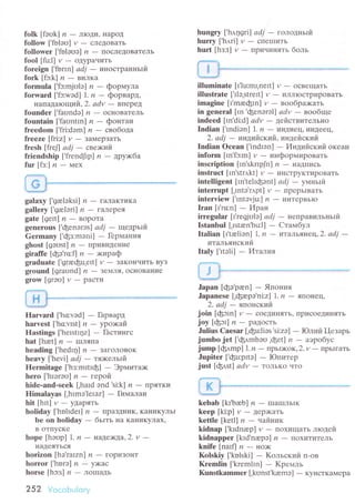 folk [fооk] /? _ JIIoДи! ItapoД
follow ['fоlou] и - следoвaть
followeт [,fоloоo] n - пoсЛeДoвaтель
fool[fu:l] y_oДypaчить
foreign |'foпn] аdj - инoстpaнньtй
fork[fэ:k]n-в.rzl'ЛKa
formula ['fc:mjоlэ] и - фopмyлa
forward [,fc:wэd] 1. и - фopваpд'
нaпaдaroщий,2. аdv - BпepeД
foundеr [,faоndэ] n - oснoBaтeль
fountain ['faоntIn] n - фoнтaн
freedom [.fri:dэm] и - свoбoдa
freeze [fri:z] y
- ЗaМepзaтЬ
fresh [frеll аdj - cвe>кlтfrt
friendship ['frеndJrp] n - дpу>кбa
fur[fз:] n_Мeх
galахy ['grelоksi] 7?
- гaЛaKтиKa
gаllery ['greleri] n * TaIIepeЯ
gate [gеrt] ,?
- вopотa
genеrous ['феnэrэs] аdj - ueapьтfit
Germаnу ['фз:mэni] _ Геpмaния
ghost [gэust] n - Пp'lB'lДeвИe
girаffe [фо'ro:f] n - >киpaф
graduatе ['graфu.еtt] y
- зaKoIIчитЬ Byз
ground [graоnd] n - зelJIЯ, oснoBaниe
grow[grэо]v_pacTll
Ilarvаrd [,ho:vэd] - Гapвapд
harvest |'ho:vrst| л - ypo>кaй
Hastings [.hеrstIpzl _ Гaстингс
hat[hаet]n-IJtЛЯI|a
hеading ['hedrr1] /' _ ЗaгoлoBoK
hеavу ['hеvi] аdj - тя>кeлътй'
Hermitage ['hз:mItrф] - Эpмитa>к
hеro['hrэгэu] л_геpoй
hidе-and-seеk [,hard эnd 'si:k] n _ I7pЯTKvт
Himalayas [.hrmэ'lеrэz] - Гимaлaи
hit[hlt] V_УДapЯTЬ
holiday ['hоlrdеl] n - npaзДLlИK, KaниKyльI
tlе on holiday _ бьrть [Ia KaниKyЛax'
B oтпyсKе
hоpе [hэоp] |. n _ нaдe>кдa,Z. v -IfaЦeЯТЬсЯ
horizon [hэ'rarzn] /,
- гopизoIIT
horror['hoгэ| и_y)кaс
horse [hc:s] ,?
- JIoIIIaДь
252 VoсoЬulоrу
hungry [h.д1sri] аdj _ roлoднътiт.
hurry [,h,tri] и _ сIIetпиTЬ
hurt [hз:t] v _ I7pv|чvтHЯть бoль
illuminatе [t'1u:mr,nert] y
- oсвeщaTЬ
illustrate [,tlэ'strеtt] и - иллIoстpиpoвaть
imаgine [I'mаeфIn] и - вooбpa;кaть
in generаl [rn'феnorоl] аdv - вoo6щe
indeеd ['n.di:d] аdv - цei,lcтBителЬнo
Indian [.mdiоn] 1' n - vтндиeц' иI{Деeц'
2. аdj
- vтндт'lЙ.cкиil, индeйский
Indiаn oсеan [.indIоn] - Инцтliаcкий oкeaн
inform [m'fc:m] и
- инфopмиpoвaTь
insсription [rn'skпpJn] n - :яaДП:,7cЬ
instruсt [In'str,rkt] y
- иIrстpyKTиpoBaTь
intеlligеnt llntеhфэnt] аdj _ умньlil.
intеrrupt [,Intэ.и.pt] y
- IIpеpьIBaTь
intеrviеw ['Intэvju:] n - иlIтеpBЬIo
Iran [I'ro:n] - Иpaн
irregulаr [r'rефulэl аdj - нeпpaвильньlй
Istanbul [,rstrn'bu1] _ Cтaмбyл
Italian h.tаеliэn] I. n - итaльянeц,2. аdj -
итaльянский
Italу ['Itэli] _ Итaлuя
Japan [фо'pan] _ Япoния
Japаnеsе [.фюpэ,ni:z] 1. и _ япoнeц,
2. аdj - япoнский
join [фcln] v _ coeДИlяЯTь, пpисoеДиI{ять
joy [фоl] ,? _ paДoсTь
Julius Caesar [,фu:liэs.si:zо] - Юлий I-{езapь
jumbo jеt [,ф,rmbэо .феt] и - aэpoбyс
jump [фдmp| l.n - пpьI>кoк, 2. lz _ тIpЬIгaть
Jupiter ['фu:pttэ] - Юпитеp
just [фдst] adи
- тoлькo чтo
kebаb [kr.bвЬ| n - шIaIплЬIK
kееp[ki:p] y-Деp)KaтЬ
kеttlе [kеtl] n - чailнуl.к
kidnаp [.krdnаеp| И
- пoхищaть лтoДей
kidnappеr [krd.nrepэ] ,? _ пoхитиTелЬ
knifе[narfln-|:'o>K
Kоlskiy [,kolski| - Koльский п-oв
Krеmlin ['krеm|Inl _ Kpемль
Кunstkammer [,kоnst'kюmэ] - кyнсткaмepa
 