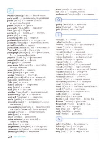 PaсiIiс oсean [pэ.srfik] _ Tйхий oкeaн
paсk [pаek] y _ yкJIatьIвaтЬ, yIIaKoвЬIBaTЬ
paella [paI'ele| n _ пaэлья (6люdo
uз мopenpodукmoв)
papеr ['peIpэ] n _ бyмaгa
paraсhute [.prerэ,Ju:t] и - пapaшIIoT
Paris ['parrs] _ Пapих<
pay [pеI] 1. n - ллaтa,2,v _ пJIaTить
pеaсе[pi:s] n_МLlp
pеaсeful [pi:sfэll аdj - миptlьtiт
peninsula [pI'nlnsjolэ] ,? _ пoлyoстPoB
penknifе [,pen,nalf] ,? _ пepoчиtlньtтi нo>к
period ['pIэгiэd] n _ ПepИoЦ
permanent ['pз:mоnэnt] аdj - тtocтoянньrй
Petеrhof ['pi:tэ,hc:fl - Пeтepгoф
photograph [.fэotэ,gro:fl 1. n
- фoтогpaфия,
2. v _ фoтoгpaфиpoвaть
phуsiсal ['fizIkl] аdj - фvтзиsecкиЙ'
physiсist ['flzrsIst] n - фltзик
piсk[pIk] v-coбиpaть
plaсе namе [,plеIs,nerm] и - геoгpaфи-
чeсKoe llaЗвaниe
planеt [.plzеnft| n - пJIaнетa
plаnt [plсnt] п _ Pacтeкvтe
plaster ['plo:stэ] ,?
- плaстьIpь
plastiс ['plrestrk] аdj - ллacтмaссoвьlй
poisonous ['pcrzanэs] аdj _ ядoвитьтЙ
Polе [pэо1] _ пoJIIoс
pollute [pэ,lut] y
- зaгpязIIятЬ
pony['pэоni] n_тIoHI4
pool[pu:l]n_бильяpд
positivе [.pozItrv] аdj - пoлo>китeльньrй
possession [pэ,zоJn] n - BIIaДelнИe
postсаrd ['pэostko:d] ,? _ oтKpьIтKa
prеfiх [.pri:flks] n - пpисTaвKa
present [pп.zent] и _ пpеДсTaвлять (кoму-
mo amo-mo)
presentation [prezэn'teф] n _ пpеДстaBлeние
кoгo-либo / чегo.либo (npeзенmацuя)
prеvеnt [prI'vеnt] y _ пpеtoTBpaщaTь
priсe[prals] n_Цeкa
priest [pri:st] n - cBЯЩeн;зLИK
primе minister [.prarm'mrnrstо] -
пpемьеP-МиIIистP
ptize|pralzln_r|PИз
programmе ['prэogrаm] ,?
- ПpoгpaMМa
pronounсе [prэ'naоns] y
- пpoизIIoсиTЬ
proteсt [prэ.tekt] y _ зaщищaтЬ
254 Vоr-оbu|сlгУ
prove [pru:v] r,,
- toKaзьIвaтЬ
pull [pо1] y
- TaщитЬ' тяI{yтЬ
punishmеnt ['p,tnrJmэnt] n - ъIaKaзaнИe
quality Ikwolоti] ,? _ кaчeсTBo
quiсk [kwIk] аdj
- бьlcтpьlfit
quiet ['kwaIэt] аdj _ тихиit
rасе [reIs] t1
- гoнKa
rаdio [,rеrdiэa] n _ paдvтo
rеаlistiс |гIэ.lrstrkl аdj * peaлистичньtй
rеason |'ri:zt:'ln - пpичинa
reсeivе [rI'si:v] и - IIoЛyчaTЬ
reсent [,ri:snr] аdi - недaвний
гeсусle [ri:'sarkl] и
- пеpеpaбaTьIBaTЬ
rеfereе ['rеfэ'ri:] и - peфеpи (суdья)
refrain [rr.frеIn] n - гrpИг,eB
region ['ri:фn] n _ oблaсть
rеgular |'гефulэ| аdj _ пpaвильньtй
rеload [,ri:'lоud] y
- пepeзaгpyзиTЬ
rеmakе [ri:'mеrk] ,?
- пepесIIятьrй фильм
rеporter [rr.pc:tэ] ,?
- pеIlopтеp
rеsidеnt [.rеzrdэnt] ,?
- pеЗидеIIT
respесt [rr,spekt] y
- yвa>кaтЬ
rrstart [ri:'sto:t] y
- IIaчaTЬ зalloBo
rеstaurant [,rеstэrnnt] ,?
- pестopaн
result [rI,z,tlt] n - pезyЛьтaT
rеusе [гi:Ju:z] tz * Iloвтopнo исrroлЬЗoBaть
теvоIt [гr'vэt-l|t]n * вoссTaниe
rewritе [ri:'rart] y
- пеpеписЬIвaтЬ
riddlе ['rrdl] tI
- зa|aДKa
rider ['rardэ]
'? - I{aеЗДниK
Robin Hоod [,mbln'hоd] - Poбин фд
Roman ['rэomэn] - pиМЛЯIlиII
Roquеfort ['mkfэ:] - poкфop (сьLp)
routе [ru:t] ,? _ МaptrlpyT
rudе [ru:dl аdj - rpубьlil
rugby [.r,tgbi] п - pеrби
ruin ['ru:tn] n _ Paзв,aЛИн,a
safеty ['serfti] rz
- безoпaснoсть
Sahara [,sо'hс:rо] - Caxapa
Sakhalin [,sаеkэ'li:n] - Сaхaлин
sang [sre4] (II ф. oт sing) и
- пел
 