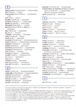 taperесoгder ['tеIprI.kc:dэ] n
- мaгнитoфoн
taхi[,trksi] n-TaKcLI
tеam points ['ti:m
,pctnts] ,?
- KoMaIIдIIЬIе
oчKи
tear[ttэ]n_cшeЗa
tеrriblе ['teпbl] аdj _ ужacнъlit
tеrritory ['teпteri] n - TePPИтoPИЯ
thanks to [0e4ks] _ блaгoдapя
thousаnd [,oauzэnd] п - TЬIcЯчa
thrown [orэклn] (III ф. oт throw) и
-
вьIбpoсил
tidy l'taldil аdj - oлpятньlit
tiе[tat]п_|aЛcrуK
..Titaniс'' [tar'tееnik] -,.Tитaник''
Tokyo ['tэоkrэо] - Toкиo
torсh [tc:fl zt
- фoнapик
towards [Ievc:dz| prеp
- пo нaIIPaвлеIlиIo K
toхin ['tоksrn] n * oтpaвляIoщеe вeщeсTвo
tragedy
transit ['trюnsIt] /' _ пpoеЗДoм
translator [trrens'lеItэ] ,?
- пepeBoДчиK
transport ['trаenspэ:t] ,?
- тpalrспopT
trap[trюp] n-ЗaIIaДHЯ
trеаsurе f'tre3e] n - сoKpoBищe
trouble ['tr,rbl] zl - IIепpияTIIoсть
tгy[traI]и-пpoбoвaть
tsar[zo:] n-ЦapЬ
Tirrkish [.tз:krl] - тypецкий
turn on ['tз:n,on] r,/ _ BKJIIoчaTЬ
turn off ['tз:n'ofl и - BьIKЛIoчaTЬ
шnfаir [,l'n,fеэl аdj - нeспpaведливьrй
unfriеndly [,м'frendli] аdj _ нeдpу>rелroбньIй
uniform ['ju:nr,fc:m] n - oДe>KДa
universе [Ju:nгvз:s] n _ вceЛeL|LIaЯ
urrloсk [,rn,lok] y
- oтпиpaтЬ
unluсkу |лn'l,lki| аdj - нeуДalньlй
unsafе [.rn,sеrfl аdj _ oпacньlft
unusuаl [,tn.ju:3uэl] аdj _ ттеoбьlsньliт
Unitеd States of Ameriсa (USA) [ju:'naItId
'sterts эо о.merrkо]
- Coeдиненньre
ITT1a151 Aмepики (CIIIA)
usual [Ju:3uэ|l аdj _ oбьtчньtй
Yatiсan [.vаеtrkэn] - Baтикaн
Yenus [.vi:nэs] - Bенеpa
vеrsе [vз:s] ,?
- Kyплет
visa[.vi:zо] n-BИзa
visitor [,vIzItэ] rz
- пoсетитeль
Volga ['vоlgэ] - Boлra (pека)
Yolgo [,volgоо] - Boлгo (oзеpo)
waitеr ['wеItэ] и _ oфициaнт
wеalth [wеlo] n _ бoгaтствo
weapon [,wеpэn] n _ opУЖИe
wеar [wеa] y * I{oсиTь (oб odеэюdе)
wedding ['wеdir1] n - cвaдьбa
weekend [.wi:k'еnd] n - вьIxoДIlЬIe ДIIи
(сyббoтa, вoскpесенье)
wеlсome [.wеlkэm] аdj
- дoбporlo)KaлoBaть
wholе [hаull аdj
- цeлый
widе [waId] аdj
- тлlтpoкиfl'
widоwеd [.wrdооd] аdi - oвдoвевrпий
win[wIn] и-пoбеiкдaть
windsurfing ['wrnd,sз:fiц] n - виндсёpфинг
winnеr ['wInэ] n - пoбeдитeль
wisе [waIz| аdj - муapыft
woke [wэоk] (II ф. oт wakе) и _ пpoсIlyлся
won [и'n] (II' ПI ф. oт win) и - BЬIигpaл
woodеn [wоdn] аdj
- дepевянньrй
workaholiс ['wз:kэ'hоlrk] ,?
- тpyДoголиK
yеt [еt] аdv - eщe
B сooтветотвии сo стaтьей 19 пyнктoпr 2,.Зaкoнa oб aвтopскoм пpaBe и сМe)кIIьIx пpавaх,' в ДaннoМ
gзF.aHиИ испoЛЬЗoванЬT фoтoгpaфии:
@ Waitет МсBridе/Rеtna Ltd/RPG (c. 19); @ ITAR-TASS Рhoto Agеnсy (c.4448' 53); @ PhotoХprеss (с. 45_
47. 5з' 1'66' |.7з' 92' 19З); @ Grаham Tim/Sуgma/Coтbis Corpoтation/RPG (с. 110' 114); @ Bob Kтist/Corbis
Corporation/RPG (с. 113); @ Tim Graham/CorЬis Corporation/RPG (с. 114); o Ъd Spiеgеl/Сorbis
Corрoration/RРG (с. 118' 193); o Мusеum of FlightiСorbis Сorporation/RPG (с.157 ); o Nеal Preston/Сorbis
Coгрoration/RPG (c. 158); @ Gеorge Hall/Corbis СorporationiRPG (с. 158); o Stеfan Lindblom/CorЬis
CогporationiRPG (c.204); O Anniе Griffiths Bеlt/Corbis Сoтporatiоn/RPG (с. 205); o LWA.Dann Ъrdif/
Сorbis Corоoration/RРG (с. 215)
 