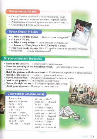 " УпoTpебЛеIrие apTиKЛeй с нaЗBa:нИЯNlv| pеK' oзеp,
мopеЙ, oKеaIloB. KaI{aЛoB' ПyсTЬII{Ь' гopнЬIx цепей.
u oбpaзoвaние сTеПеI{ей сpaвнения ПpиЛaГaTелЬI{ЬIх.
* Aбсoлroтнaя фopмa местoимений.
liliiritliiijl
r _ Who is оn duty today?
- Kтo сегoДня де;кypньlй?
о_|am./Wеarе.
l _ Who is away todaу?
- Kтo сегoДI{я oтсyтствyет?
r _ Ivanov is. / Еverybody is hеrе. / Nobody is away.
l opеn yоur books on page 10.- oткpoйте книги нa десятoй сTpaнице.
r Bе сarеful!
- Бyдьте внимaтельньI!
о Listen to thе сassеttе.- ПpослyrпaйTе ayДиoЗaIlисЬ.
о Guеss the mеaning of thе undеrlinеd words.- loгaдaйтесЬ o Знaче}Iии
I]oДчеpKI{yTЬIx сЛoB.
о Mаtсh thе piсturеs with thе sentenсеs.- Сoпoстaвьте кapTинKи и ПpеДЛo)<eния.
. Find the right answеr.- Haйдите IIрaBиЛЬI{ЬIй oтвет.
. Ехplain yorrr answеrs.- oбъясниTе I]paBиЛЬI{oсTЬ сBoиx oTBeToB.
. Look at the piсturе.- Пoсмoтpите I{a KapTиI{Ky.
. Chоosе thе right answеr.- BьIбеpите ПpaBиЛЬIlЬIй oтвет.
. Chесk your answеrs.- ПpoвеpЬTе сBoи oTBеTЬI.
Iam-I'm
you arе - you'rе
hе ls - hе's
shе is - shе's
it is - it's
Wе arе - Wе'rе
thеy arе
- thеy'rе
that is - that's
hе will - hе'll
I will nоt - I won't
do not - don't
doеs not - doеsn't
is not
- isn't
arе not - arеn't
was not - wasn't
Wеrе not - wеrеn't
havе not - havеn't
had not - hadn't
did not
- didn't
сannot
- сan't
must not - mustn't
/.
t'jniт ? 2з
 