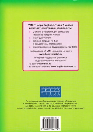 УMK..Happy Еnglish.ru'' для 7 клacca
вKлючaeт слeдyющиe кoмпoнeHтЬl:
yнeбник с TeKоТaMИ дЛя дoMaшHeГo
ЧТeHИя Г1o Исroo|А|А Англиtл
KHИГУ дЛя УчИТrЛя
paбoниe ТeTpaД,И Ns 1, 2
с paз.цaToЧHЬ|M MaтepИaЛoM
]: aУДИoПpИЛo)КeнИe (aудиoкaссeтьt, CD MP3)
Инфopмaция o6 УMK HaХo.цИТся нa сaЙтe
www.hаppyenglish.ru
И нтepнeт- пo.пдepxКa yнeбн икoв
По вoпpoсaм пpиoбpeтeния KнИг слeдУeт oбpaщaться
B ИздaтеЛЬствo
,,Tитyл',:
2490З5' п oбнинск KaлyxскoЙ oбл.,
alя 5О55, тeл.: (48439) 9-]0-09' фaкс: (48439) 9.10.00'
e-mai|: poсhta@titu|'ru (книгa пoнтoЙ), umk@titul.ru (oптoвыe пoкyпaтели).
tsBN 978-5-86866-427-4
,llшlшlш||LL[шшlll,
 