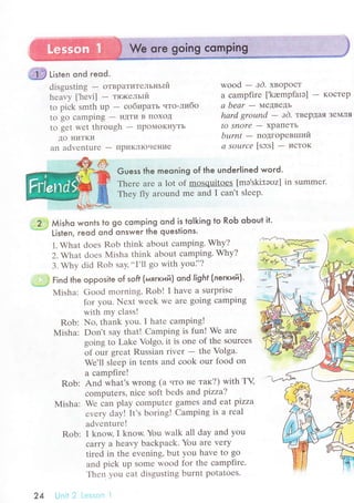 .@ ti,t"n ond гeod.
disgusting - oTBpaTитeльньlй
hеavу l,hеvi| - тя>кельlй
to piсk smth up - сoбиpaть чтo-либo
to go сamping - иДти B пoХoД
to gеt wеt through - ПpoМoKI{yTЬ
дo ниTKи
an advеnturе - ПpиKЛIoчеI{ие
wood - зd. xвopoст
a сampfirе [.krempfalэ] - KoсTеp
а bеаr - ,IеДBеДЬ
hаrd grouпd
- зd. твеpДaя ЗеN4ЛЯ
to Snorе - xрaПеTЬ
bцrnt - пoдгopевrшиЙ
а SoL|rсе [sэ:s] - исToK
Guess the meoning of the underlined word.
Тhеrе arе a lot of mosquitoes [mэ,ski:tэoz] in summеr.
Thеу fly around mе and I сan't slееp.
..2.:,l Мisho wonls to go сomping ond is toIking to RoЬ oЬout it.
.---:=
Listen, reod ond onswer the questions'
1. What doеs Rob think about сamping. Why?
2. What doеs Misha think about сamping. Why?
3. Why did Rob say,..I'll go with уoui'?
j::j Find the opposite of sofi (мягкий) ond light (лeгкий).
Мisha: Good mоrning, Robl I havе a surprise
fоr you. Nеxt wееk Wе arе going сamping
with my сlass!
Rob: Nо, thank you. I hatе сampingl
Мisha: Don't say that! Camping is fun! Wе arе
going to Lakе Volgo, it is one of thе SourсеS
of our grеat Russian rivеr - thе Volga.
Wе,ll slееp in tеnts and сook our food on
a сampfirе!
Rob: And what's wrong (a uто не тaк?) with ТV
сomputеrs, niсе soft bеds and pizza?
Мisha: Wе сan play сomputеr gamеs and eat pizza
еvеry day! It's boring! Camping is a rеal
advеnturе!
Rob: I know,I know. Yоu walk all day and you
caffУ a hеavy baсkpaсk. You arе vеry
tirеd in the еvеning, but yоu havе to go
and piсk up somе wood for thе сampfirе.
Тhеn уou еat disgusting burnt рotatoеs.
24
 