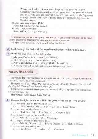 Whеn you finally gеt into yоur slееping bag' you сan,t slееp.
Somеbоdy snorеs' mosquitoеs sit оn your nosе, thе ground is hard
and сold. And you arе luсky if it doеsn't rain and you don't gеt wеt
through.Is that fun? And I hеard thеrе arе horriblе bis bеars in
Russian forеsts...
Misha: Arе уou sсarеd, Rob?
Rob: of сoursе I'm not sсаrеd.
Мisha: Тhеn show mе.
Rob; OK, OK.I'll go with you.
B слoвoсoчeTalяИИ ДBa пpилaгaTеЛьI{ьIx + сyщесTBиTеЛЬнoе нa ITеpBoе
МесTo сTaBиTсЯ IIpилагaTеЛЬнoе сo ЗHaчеI{иеM oцеIlKи.
Haпpимep: а сlevеr уoun7 boу, а boring otсl book.
3 .: Look through the text ond find woгd сomЬinotions with two odieсtives.
4 ;Write the odieсtives in the гight order.
1. My grandfathеr is a ... mаn. (old / bravе)
2. ow offiсe is in a ... housе. (niсе / nеw)
3' Ann's friеnds livе in а ... village. (littlе / bеautiful)
4. Nobody wantеd to eat that .. ' soup' (disgusting / сold)
Apтикль (The A*iс|e)
Apтикль thе yпoтpебляeтся с нaЗBaнияМи pеK, oзеp, l,{opей, oкеaнoв,
KаHаЛoB. ПyсTЬlHЬ. Гopl.lЬlx цепей.
Haпpимеp Thе Volgа' the Blаck Sеа, thе Аt|аntiс Осеап, thе Bаikаl.
thе Еnglish Сhаnпеl, thе Sаhсtrа, the Alps'
Если пеpед I{aЗBaIIиеМ oзеpa сToиT сЛoBo Lаkе,тo apTиKЛЬ' KaK пpaBиЛo,
не упoтpебЛЯеTсЯ.
Haпpимеp: Lаkе Volgo, Lаke Bаikаl.
5.. Choose the right onsweг ond fiIl in the gops. Wгite fhe or _ (no orticle),
1. ... dееpеst lаkе in thе world is ... .
a) ... Lakе ontаrio b) ... Lakе Volgo с) ... Lakе Baikal
2. ... warmest of thе thrее is ... .
a) ... Blaсk Sеa b) ... Rеd Sеa с) .'. Сaspian Sеa
3. ... longеst rivеr in thе world is ... .
a) ... Nilе b) ... Volga с) ... Mississippi
4. ... largеst oсеan in thе world is ... .
a) ... Atlantiс oсеan b) ... Paсifiс oсеan с) ... Indian oсеan
5. ... highеst mоuntains are ...
а) ... Himalayas b) ... Alps с) ... Cauсasus
l'
25
 