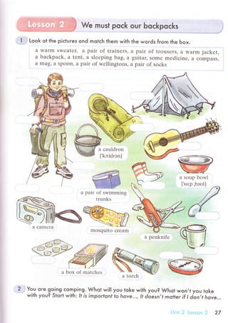! We must poсk our boсkpoсks
Look ot the piсtuгes ond motсh them with
a Warm swеatеr, a pair of trainеrs,
a baсkpaсk. a tеnt, a slееping bag, a
a mug' a spoon' a pair of wеllingtons,
the words fгom the Ьox.
a pair of trousеrs' a warm jaсkеt,
guitar, sоmе mеdiсinе, a сompass,
a pаir оf sосks
{
a сauldron
['kc1drэnl
a boх of matсhes
а
You ore go-ing сomping.. Whot wi|l you toke with you? Whot won,t you toke
with you? Stqгt with: It is importonl fo hove... , lt d.oesn,t motter if l jon,t hove..,
i::r
i;::;;irrt1t.i.+l
pair of swimming
trunks
sЙ
a}?i Ч
a сamеrа
mosqulto сrеam
a pеnknifе
27
 