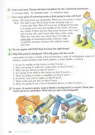 3 Listen ond reod. Choose the Ьest tronslotion for the undeгlined expгession.
a) лyнrшaя пapa b) лишняя пapa с) ЗaПaсIlaя Пapa
How mony poirs of swimming trunks is RoЬ going to toke with him?
Мisha: Wе must paсk our baсkpaсks. What arе you going to tаkе?
Rob: oh, that's еasy. Wе'll slееp in thе slееping bags, so
I must takе that. Thеn I'1l Wear my wеllingtons bесаusе
it is going to bе wеt and muddy in thе fоrеst. I'll wеar
-y f"пoй T:.shirt and mу bluе jеans beсausе thеy look
niЬe on mе. oh, and I must takе thеsе whitе soсks.
Thеy arе vеry niсе too, arеn't thеy? I'll takе an w
еxtrЬ pair of iwimming trunks. And lеt's tаl.o lffi
,Ыtt" rесordеr bеЬausе lifе without;;j" &
isn't fun.
5
4 Do you ogree with RoЬ? Does he hove the гight things?
Help Rob poсk his boсkpoсk. Fi|I in the gops with the woгds.
еxtra pairs of soсks' a torсh, a box of matсhеs, a pair of wеllingtons, a pair of
tтainеrs, Warm sweatеrs and warm jaсkеts, a watеr bottlе' a сamеra
1. It сan bе muddy in thе forеst, so thеy'll nееd ... .
2'Тeу arе going tо walk for a long timе, so thеу'll nееd ... .
3. Thеy сan gеt thirsty, so thеy'll nееd a ... .
4. It is going to ь" dark in thе forеst,so thеy'll nееd a ... .
5. Тhеy are going to makе a сampfirе, so thеy'll nееd ... .
6. It сan bе vеry сold at night, so they'll nееd ... .
7. Thеir soсks сan get wеt' so thеy'll nееd ... .
8.ThеуarеgoingtoSееalotofbеautifulplaсеs,sothеy,llnееda....
In poirs. A memory gстe. Loo-k ot Мisho,s Ьoсkp.oсk for o minute. Close your
ЬoЬk ond try to гemЁmЬer: Whot did you see in the Ьoсkpoсk?
28 | :. llt .1? L о'stоil ij
 