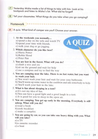 Yesterdoy Мisho mode o |ist of things to toke v/ith him. Look ot his
Ьoсkpoсk ond Iisten to Мisho,s |ist. Whot did he foгget?
Тe|l youг с|ossmotes: Whot things do you toke when you go сomping?
Homework
A A quiz. Whot kind of сomper oгe you? Choose youг onswer.
1. At thе wеekеnds yоu nоrmally...
a) spеnd a day on thе sofa and watсh TY
b) spеnd your timе with friеnds.
с) walk your dog or go jogging.
2. Whiсh сhаraсter dо you like bеst?
a) Hаrry Pottеr
b)Robin Hood
с) Petеr Pan
3. You arе lost in thе fоrest. Whаt will you do?
a) сlimb a trее and сry
b) sit on the ground and wait for hеlp
с) usе a сompass and try to find thе way
4. Yоu arе сamping nrar thе lakе. Thеrе is no hot water, but vоu want
to wash yоur hair.
a) You won't wash your hair and wait for your сosy bathroom.
b) You,ll warm up somе watеr in thе сauldron and ask somеbodv to hеlо.
с) You'll wash your hair in thе lakе.
5. What is fun аbout sleеping in а tent?
a) It,s not my idеa of fun.
b)You сan havе a good fight and а good laugh in a tеnt.
с) It is good for you to slееp in thе opеn air.
6. You arе сamping. Yоu gеt up еarly in thе morning. Еvеrybodу is still
аsleеp. What will yоu do?
a) rеad a book
b)сoоk brеakfast
с) makе a сampfire
7 Yоu аrе going by сar, so yoш сan takе one heavy thing with уou. What
will you takе?
a)aTV
b) a сassеttе rесordеr
с) a boat
.Ь.
'1,,,,,
j,,,,
"ta,,.r.,. ,
.
.,i,,,:.
li
Ulii 2 [.'ilss.:п ? 29
 