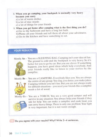 8. Whеn you gо сamping, уоur bасkpaсk is normally very hеavy
bесаusе you саrty
a) a lot of warm сlothеs
b) a lot of niсе snaсks
с) a lot of things fоr your friеnds
9. When you gеt hоmе aftеr сamping what is thе first thing уou do?
a) Go io thе bathroom and havе a long hot bath.
ь) гьo,'е all your friеnds and tеll thеm all about your advеnturеs.
с) Go to thе kitсhеn and havе somеthing to еat.
Моstly As _ You arе a SLЕЕPING BAG. Сamping isn,t your idеa of fun.
3&' Thе ground is сold and thе baсkpaсk is vеrу Ц:uuy.So
it's
сampfirе.
MostlyBs-YоuarеaCAMPFIRЕ.Еvеrybodylikеsyou.Youarеalwaуs
. thе сеntrе of anу group.You sing, уou danсе, you makе jokеs.
W.Ё,,з W Camping without you isn't fun. But you arе not always rеady
'Аee'fi',
for diffiсutt situations - уou nееd your friеnds likе a сampfirе
{ " юь--I  nееds a lot of wood.
Ж/
мoйy Cs - Yоu arе a TORCH. You arе a vеry good сampет and will
suтvivе in any situation. You always hеlp yоur friеnds if thеy
bеttе"r for you to go by сar. But you arе сlеvеr. If sоmеthing
happеns, you havе good idеas whiсh hеlp еvеrybody. And
yoo. t'i."as теally likе tо listеn to your storiеs by thе
ask for hеlp. You сan makе a сampfirе and сook food, you
сan сarry hЪavy things. Thеrе is only onе problеm:Yоur light
is vеry important, but it is not warm еnough.
*.- .' '. Do you qgгee with your results? Why? Wrile 2_4 sentenсes.
з0 i*lrlit 2 i-rll.sоri lr
 