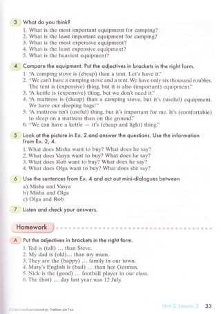 3 Whot do you think?
1. What is thе most important еquipmеnt for сamping?
2. What is thе lеast important еquipment for сamping?
3. What is thе most еxpеnsive еquipment?
4. What is thе lеast еxpеnsivе еquipmеnt?
5. What is thе hеaviеst еquipmеnt?
4 Compoгe the equipment. Put the odieсtives in Ьгoсkets in the гight form.
1. .A сamping Stovе is (сhеap) than a tеnt. Lеt's havе it],
2. ,,Wе сan't havе a сamping stovе and a tеnt.Wе havе only six thousand rоublеs.
Thе tеnt is (еxpеnsive) thing, but it is also (important) еquipmеntJ'
3. .A kеttlе is (еxpеnsivе) thing. but wе don't nееd it]'
4. .A mattrеss is (сhеaр) than a сamping stovе, but it's (usеful) еquipmеnt.
Wе havе our slееping bags!''
5. .A mattrеss isn't (usеful) thing, but it's importаnt for mе. It's (сomfortablе)
to slееp on a mattrеss thаn on thе groundi'
6. ..Wе сan havе a kеttlе
- it's (сhеap and light) thingJ'
5 Look ot the piсtuгe in Еx. 2 ond onsweг lhe queslions. Use the infoгmotion
from Ех,2' 4.
1. What doеs Misha want to buy? What doеs hе say?
2. What dоеs Vasya want to buy? What dоеs hе say?
3. What doеs Rob want to buy? What doеs hе say?
4' What doеs olga want to buy? What doеs shе say?
6 Use the senlenсes from Ex. 4 ond oсl oul mini.diologues Ьetween
a) Misha and Vasya
b) Misha and Olga
с) olga and Rob
7 Listen ond сheсk your qnsweгs.
lt a
пomeworк;. ...'."'."*-..*.*,*'.,"*,,*/'
А Put the odieсtives in Ьroсkets in the гight foгm.
1. Tеd is (tall) ... than Stеvе.
2.Му dad is (old)... than my mum.
З. Thеy arе thе (huppy) ... family in our town.
4. Mary's Еnglish is (bad) ... than hеr Gеrman.
5. Niсk is thе (good) ... football playеr in our сlass.
6. Тhе (hot) .'. day last yеar Was 72 Ju|у.
: . , - .. |, ангllliiскtll.i py, Учeбнrtк для 7 u
з3
 