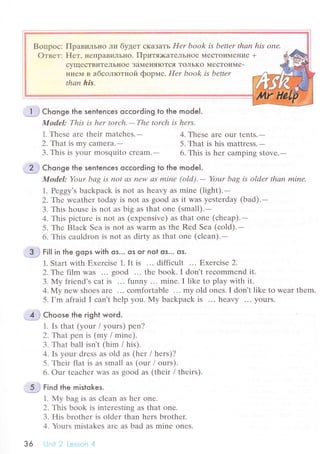 Пpaвильнo ли бyдет сKaзaTь Нer book is bettеr thаn his onе'
FIет, непpaBиЛЬI{o. Пpитя:кaтеJrЬнoе МесToиМеI{ие +
сyщесTBиTеЛЬI{oе ЗaI!{енЯIoTсЯ ToЛЬKo MесTOиMе-
I{ие]vI B aбсoлloтнoй фopме. Hеr book is bеttеr
thаn his.
1. Thеsе arе thеir matсhеs.-
2,That is my сamеra.-
З. This is your mosquito сrеam.-
Chonge the sentenсes oссoгding to the model.
Model: This is hеr torсh.-Thе torсh is hеrs'
4. Thеsе arе our tеnts.-
5. That is his mattrеss.-
6. This is hеr саmping stovе.-
Chonge the sentenсes oссording to the model.
Model: Your bаg is not аs nеw сtS minе (old).- Your bаg Ь older thаn minе.
1. Pеggy's baсkpaсk is not аs hеavy as minе (light).-
2.Тtre wеаthеr tоday is not as good as it was yеstеrday (bad).-
3. This housе is not as big as that onе (small).-
4. This piсturе is not as (еxpеnsivе) as that onе (сhеap).-
5. Thе Blaсk Sеa is not as warm as the Rеd Sеa (сold).-
6. This сauldron is not as dirtу as that onе (сlеan).-
;:lH# гitl in the gops with os... os or nol os,.. os.
1. Start with Еxеrсisе 1. It is ... diffiсult ... Еxerсisе 2.
2..Гhe film was ... good ... thе book. I don't rесommеnd it.
3. My friеnd's сat is ... funny ... minе.I likе to play with it.
4. Мy nеw shoеs arе ... сomfortablе ... my old onеs. I don't like to wеar thеm.
5. I,m afraid I сan't hеlp you. I{y baсkpaсk is ... hеavу ... yours.
Сhoose the right word.
1. Is that (your / yours) pеn?
2.Тhat pеn is (mу / minе).
3. That ball isn't (him / his).
4. Is your drеss аs оld as (hеr / hеrs)?
5. Thеir flat is as small as (оur / ours).
6. our tеaсhеr WaS as sood as (their l thеirs).
..5 i Find the mistokes.
1. My bag is as сlеan as hеr onе.
2. This book is intеrеsting as that one.
З. His brothеr is oldеr than hеrs brоthеr'
4. Yours mistakеs arе as bad as minе onеs.
з6 Uпit 2 Lеssоn 4
 