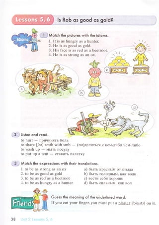 ls RoЬ os good os go|d?
flJ Мotсh the piсtuгes with the idioms.
1. It is аs hungry as a huntеr.
2. He is as goоd as gold.
;?'*i 11t1"n ond reod.
to hurt
- IIpичиH,Iть бoль
to sharе [eэ] smth with smb - (пo)делиTЬся с кеl,l-либo чем-либo
to wash up - MьITЬ ПoсyДy
to put up a tеnt - сTaBиTЬ ПaЛaTKу
..1.'i Мotсh lhe expгessions with their tronslotions.
1' to bе as Strong as an oх
2. to be as good as gоld
3. to bе as rеd as a bееtroot
4. to bе as hungry as a huntеr
a) бьIть KpaснЬIМ oT сTЬIдa
b) бьIть гoЛoДIIЬIМ' KaK BoЛK
с) вести себя xopошo
d) бьlть сиЛЬI{ЬIМ' KaK BoЛ
Guess the meoning of the underlined woгd.
If you сut your fingец you must put a p]аslrI [,plo:stэ] on it.
38 r:-;:,.'rlir: -l
 