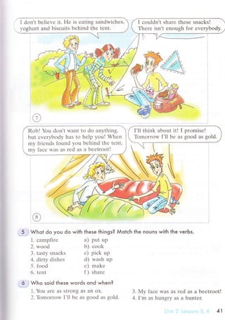 I don't bеliеvе it. Hе is еating sandwiсhеs'
r,oghurt and bisсuits behind thе tеnt.
I сouldn't sharе thеsе snaсks!
Thеrе isn't еnough for еvеrybody.
Rob! You don't r,vаnt to do anything,
but еvеrybody has to hеlp you! Whеn
my friеnds found you bеhind thе tеnt,
my faсе Was aS rеd as a bееtroot!
5 . Whot do you do with these things? Мotсh the nouns with the veгЬs.
1. сampfirе
2. wood
5. food
6. tеnt
a) put up
b) сook
е) makе
f) sharе
3. tasty snaсks с) piсk up
4. diгty dishеs d) wash up
Who soid these woгds ond when?
1. You arе aS strong aS an oX.
2. Тbmоrrow I.ll bе as sood as sold.
3.My faсе was as red as a bееtroot!
4. I'm as hunsrv as a huntеr.
41
 