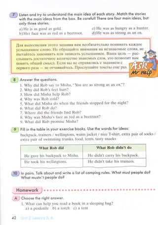 "{ft} li'ten ond tгy to underslond the moin ideo of eoсh story. Мotсh the stoгies
"# with the moiЬ ideos from the Ьox. Be сoreful] There ore four moin ideos, but
on|y thгee stories.
a) Hе is as good as gold.
b) Hеr faсе was as rеd as a bееtroot.
с) Hе was as hungrу as a huntеr.
d) Hе was as strong as an ox.
[ля вьrпoлнения эToГo ЗaуaцИЯ вaм цеoбязaTеЛЬI{o пoIIиМaTЬ K3;Ktoе
yсЛЬIIIIaннoе сЛoBo. Hе oбpaщaйте внимaния I{a неЗнaKoМьIе сJIoBa' I{е
пьrтaйтесь ЗaПoМIIиTЬ LTЛИ ЗaтШIСaTЬ yсЛЬlIIIaннoе. Baпra цeЛЬ - paс-
сЛЬIIIIaTЬ IIoсTaToчнoе KoЛичесTBo ЗI{aKoМьIx сЛoB' эTo пoзBoЛиT BaМ
пoI{яTь общий сМЬIсЛ. Если вьr IIе сIIpaBиЛись с ЗaДaIIиеМ с
пеpBoгo paЗa
-
не oтчaивaйтесь. ПpoслyIшaйте TеKсTЬI еще paз.
- 8 З Answeг the questions.
1. Whу did Rob Say to Misha,,,You arе as Strong as an ox]'?
2. Why did Rоb's fеet hurt?
3. How did Misha hеlp Rob?
4. Why was Rob сold?
5. What did Misha do whеn thе friеnds stoppеd for thе night?
6. What did Rob do?
7. Whеrе did the friеnds find Rob?
8. Why was Misha's faсе as rеd as a bееtroot?
9. What did Rob promisе Misha?
*?j ti|l in the toЬ|e in youг exerсise Ьooks. Use the words for ideos:
baсkpaсk, trainеrs / wеllingtons' Wаrm jaсkеt / niсе T-shirt, еxtra pair of soсks /
еxtra pair of swimming trunks, food, tеnts' tasty snaсks
Yhat Rob did
Hе gavе his baсkpaсk to Misha.
Whаt Rоb didn't dо
He didn't сarry his baсkpaсk.
Hе took his wеllingtons. Hе didn't takе his trainеrs.
In poirs. Тo|k oЬout ond write o |ist of сomping ru|es. Whot must people do?
Whot mustn't people do?
,_Aj Choose the right qnswer.
1. What сan hеlp you rеad a book in a slееping bag?
a) a pеnknifе b) a toтсh с) a tеnt
42 i-] lt .l lеs:.l;,l: -i- о
 
