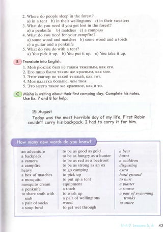 2. Whеre do pеoplе slееp in thе forеst?
a) in a tеnt b) in thеir wеllingtons с) in thеir swеatеrs
3. What do you neеd if you gеt lost in the forеst?
a) a pеnknifе b) matсhеs с) a сompass
4. What do you need for your сampfirе?
a) somе wood and matсhеs b) some wood and a torсh
с) a guitar and a pеnknifе
5. What do you do with a tеnt?
a) You piсk it up. b) Yоu put it up. с) You takе it up.
*[$ Тгonslote into English.
1' Мoй pIoKзaK бьrл не TaKиМ тЯ)KеЛЬIМ' кaK еГo.
2. Еro лицo бьrлo TaKиМ )Kе KpaснЬIМ, KaK Мoе.
3. Этoт сBиTеp не тaкoй тепльlй, KaK ToT.
4.Мoя ПaЛaTKa бoльrпе, че1{ TBoя.
5. Этo {есTo TaKoе )Ke KpaсиBoe' KaK и To'
' C j Мisho is writing oЬout their fiгst сomping doy. Сomplete his notes.
* Use Еx. 7 ond 8 for heIp.
15 Аugust
Todoy Wos the most horrib|e doy of my |ife..Fiгst Robin
сouldn,t сorry his boсkpoсk. r hod to сorry it for him.
'ii
,!
P
tж
#
fr
&i*,в
an advеnture
a baсkpaсk
a сamеra
a сampfirе
hеavy
a box of matсhеs
a mosquito
mоsquito сrеam
a penknifе
to sharе smth with
smb
a pair of soсks
a soup bowl
to bе as good as gоld
to bе as hungry as a huntеr
to bе as rеd as а bееtroоt
tо bе аs Strong as an ox
to go сamping
to piсk up
to put up a tеnt
еquipmеnt
a torсh
to wash up
a pair of wеllingtоns
wood
to gеt wеt thrоugh
q bеаr
burпt
а сацldroп
disgusting
ехtrа
hаrd ground
to hurt
а plаstеr
а Sourсе
а pаir of swimming
trtmks
to SnОrе
1 ,,",,,, 1':l :-, ,l, 43
 