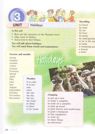 UNlт Holidoys
In this unit
=r Rob saw thе trеasurеs оf thе Russian tsars!
* olga wеnt tсj Ti.rrkеy.
;.: Anya wеnt to thе Crimеa.
You wi|l toIk oЬout ho|idoys.
You wi|l need these woгds ond expressions:
Sеasons and months
T}avеlling
to travеl
by train
by сar
by boat
by planе
by undеrgrounк
to liе in thе sur
to swim
a swimming po
а biсyсlе
a hotеl
sprlng
summrr
аutumn
rr,intет
January
Fеbruary
Мarсh
April
Мay
Junе
July
August
Sеptеmbеr
Oсtоbеr
Nor'еmbеr
Dесеmbеr
Wеathеr
It is сold.
It is hot.
rain
snow
thе sun
thе sky
thе sеa
thе wind
to shinе
to blow
to bе warm
Camping
to put up a tеnt
to makе a сampfirе
to сoоk on a сampfirе
to piсk up wоod
to piсk bеrriеs and mushrooms
to paсk a baсkpaсk
to buy еquipmеnt
to wash up
to sharе things
an advеnturе
АА
 