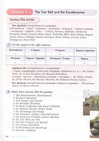 The Tsqг Bell ond the Kunstkommer
Apтикль (The ArtiсIe) ....'
r'_r:.,.,,: :,,,,..._ : :ra.lrr,,.rl'Iia'll"r"i'.rr..,lulr'
Без аpтикля yпoтpеблЯIoTся lяaЗBalьv'Я:
KoнTиI{eнToB сTpaI{' ' ДepеBel{Ь ,l peгиol{oB ..oсTpoBoB . гopIIЬIх BеpI]IиII
плoщaдей i ПapKoB i' yЛиц
- Сorsicа, Аmeriса, Sаkhаlin, Strеlkovkа,
Brompton Roаd, London, Bаker Strеet, Тunbridgе Wеlls, Kепt, Kаlugа Rеgion,
Аfriса, Frаnсе, Tiаfаlgаr Squаrе, Korolуov Strееt, Elbrus, Еvеrеst, Сubа'
Mаdаgаscац IIуdе Pаrk
] Put the nomes in the гight сolumns.
Кoптинентьr Cтpaньr oстpoвa Гopпьrе BeprшиIIЬl
Pегиoньr Гopoдa /,[еpевни Плoщaди / Улицьl Паpки
2
Apтикль thе улoтpeбЛЯeTcЯ с нaЗBaI{ияMи:
сTpaн' сoДеp)Kaщиx сЛoBa statе, kingdom' fedеration и т. rl.- thе Uпitеd
Stаtеs, thе Uпitеd Kingdom, thе Ru,ssiаn Fеderаtion.
TеaTpoB IlyЗееB ' KapTиItI{ЬIx гaлеpей ] ГoсTиI{иц
- thе Hilton (hotеl),
thе Globе Theаtrе, thе Rцssiаn Musеum, thе Nаtionаl Portrаit Gаllеrу.
Бeз apтикля yпoтpебляIoTсЯ :нaЗв,aъ|ИЯ сoбopoв и цеpквей. - Wеstminster
Аbbеу' St Mаrу,s Сhцrсh.
Reod. listen ond soy ofter the speoker.
1. Thе Kunstkammer [,kunst.kremэ]
2. Pеtеrhof [,pitэ,hэ:fl
3. Rеd Squarе ['rеd
,skwеэ]
4. thе Krеmlin [krеmlrn]
5. St Basil's Cathеdral [snt ,bюz|z kэ.Oi:drэl]
6. thе Bolshoi Thеatrе [,bофr
.otэtэ]
7. thе Hеrmitagе [,hз:mrtrф]
8. the Ъеtyakov Gаllеry [trеtj,t'kоf 'galэri]
9. thе Armoury Сhambеr [,сmоri
,fеrmba]
10. thе Tsar Bеl1 [,zс 'bеl]
11. thе Tsar Сannon f,za:'kanэn]
12. thе Crimеa [krar'mi:э]
1З. St Pеtеrsburg [snt
,pi:tэzbз:g]
14. Мosсow ['mоskэu]
46
 