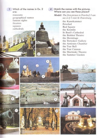 З Whiсh of the nomes
o re:
I]1uSеurns
-tеоgraphiсal
namеs
famous sights
thсatrеs
squarеS
сathеdrаls
Мotсh the nomes with the piсtuгes.
Wheгe сon you see these рloсes?
ModеI: Thе first piсturе iS Реtеrho.f. I ссlп
seе it if I visit St Pеtеrsburg.
thе Kunstkammеr
Реtеrhof
Rеd Squarе
thе Krеmlin
St Basil.s Сathеdral
thе Bolshоi Тhеatrе
thе Hеrrnitаgе
thе Ъеtyakоv Gallеry
thе Armoury Сhambег
thе Тsar Bе1l
thе Tsar Сannon
thе Mаriinsky Тhеatrе
thе Summеr Gardеn
in Еx. 2
 