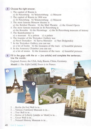 5 , Choose the right onswer.
1. Thе сapital of Russia is
a) St Pеtеrsburg b) Yеkatеrinburg с) Mosсow
2, Тe сapital of Russia in 1900 was
a) St Pеtеrsburg b) Yеkatеrinburg с) Мosсow
3. Thе most famous Мosсow theatrе is
a) thе Bolshoi Thеatrе b) thе Mali Thеatrе с) thе Grand opеrа
4. Thе most famous musеum in St Pеtеrsburg is
a) thе Krеmlin b) thе Hеrmitagе с) thе St Pеtеrsburg musеum of history
5. Thе Kunstkammеr is
a) a musеum b) a prison с) a palaсе
6. Thе foundеr of thе Tiеtyakov Gallеry was
a) Pavеl Тiеtyakov b) Sawa Morozov с) Yuri Dolgоrukiy
7 In thе Tiеtyakov Gallеry you сan sее
a) a lot of books b) thе treasurеs of thе tsars с) bеautiful piсturеs
8. In thе Armoury Сhambеr you сan srе
a) a lot of stonеs b) thе trеasurеS of thе tsars с) bеautiful piсturеs
6 '
Fi|l in the gops with fhe oг _ (no oгtiсIe) ond сomplele the senlenсes.
Use the woгds:
Еngland, Franсе, thе USA, Italy, Russia, China, Gеrmany.
Model: 1. Thе Еiffеl |,aтfэ|f Тbwеr is iп Frаnсe.
й
JM
,lifli
:|.f*Ь'
?rs
!s!!it
t*
*+-,f-r:i
.ж. ;
2.
З.
1.
5.
6.
7.
...Bеrlin [bз;.hn] Wall is in...
...Vatiсan ['vretrkэn] Musеum is in...
...Тsar Bеll is in...
...Statuе of Libеrty [,stю{u: эv .hbэti] is in...
...Grеat Wall is in...
...Natural History Museum is in...
48
 