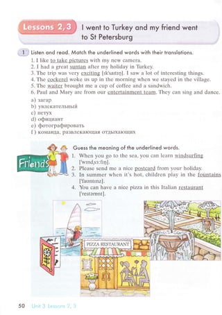 l went to Тuгkey ond my friend went
to St Petersburg
i lal 'r'
'
.-*.]-" Listen ond reod. Мotсh the undeгlined woгds with their tronslotions.
1. I likе to takе piсturеs with my nеW сamеra.
2.I had a great Suntan aftеr my holiday in Tirrkеy.
З.Thе trip was vеry ехсiting [Ik,sartIц]. I saw a lot of intеrеsting things.
4. Thе сoсkеrеl wokе us up in thе morning whеn wе stayеd in thе villagе.
5. Тhе waitеr brought mе a сup оf сoffее and a sandwiсh.
6. Paul and Mary arе from our еntеrtainmеnt team.Т.hеy сan sing and danсе.
a) зaгap
b) yвлекaтельньIй
с) петyx
d) официaнт
е) фoтoгpaфиpoвaть
f ) кoмaндa, paзBЛеKaloщaя oTДЬIxaloщиx
Guess the meoning of the undeгlined woгds.
1. Whеn you go to thе sеat you сan lеarn windsurfing
['wmd,sз:flц].
2. Plеasе sеnd mе a niсе postсard from your holiday.
3. In summеr whеn it's hot, сhildrеn play in thе fountains
[ifaontrnz].
4. You сan hаvе a niсе pizza in this Italian rеStaurant
[.rеstэmnt].
50 ! .iirir
 