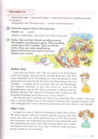 Пpистсвкo un.
Пpистaвкa un. + IIриЛaгaTeЛьIIoе = IIpиЛaгaTeЛЬI{oе с oTpицaTеЛЬI{ьlМ
ЗнaЧеI{иеМ.
Haпpимеp: sаfе (6езonасньtй)
- unsаfе (не6езoпасньtй)
i
l
rзI
I
ll
l
I
l
f
L
I
tf
a
I
.:}i Write the negotive foгm of the od|eсtives.
MоdеI: tidу
- ut1tidу.
offiсial' сomfortablе, tidy, kind, геal' intеresting, truе
Мisho. RoЬ ond their fгiends ore sitting oround
the сompfiгe ond p|oying o gome. Тhey oгe telling
sfories obout lheir holidoys. They сon tell the
truth oг they сon moke something up.
Reod qnd find the story whiсh is nol tгue.
Еxploin yoUг onsweг.
Sasha's storу
Last yеar my fathеr said, ..Wе
arе gоing to St Pеtеrsburgi'
I was vеry happy and told all mу friеnds about thе trip. Тhеy
wеrе intеrеstеd in St Pеtеrsburg too and I рromisеd tо sеnd
postсards to еvеrybody. My first days in St Pеteтsburg Wеrе very
ехсiting
- I forgot abоut еvеryonе. Wе saw thе Hеrmitagе,
thе biggеst musеum in thе сity. Thеn Wе wеnt to thе
Kunstkammеr, onе of thе oldеst musеums in Russia and thе
Bolshoi Thеatrе. Wе stayеd in Pеtеrhof and I сould sее thе
bеautiful fountains and palaсеs out of my winсlow
on thе last day I rеmеmbеrеd about thе postсаrds. Thе wеathеr Was vеrу
niсе, so all my family wеnt to thе Summеr Gardеn and I stayеd at homе. I fеlt
vеry unhappy but I wrotе thirty-fivе postсards and sеnt thеm to mv friеnds!
Olga's story
In April wе wеnt to Tlrrkey tо Bodrum.I didn,t likе it thеrе.
Wе wеrе unluсky with thе wеathец and thе Sеa was сold. our
room WaS dirty and small, and thеrе was no TV Тhе food in
thе rеstaurant WaS disgusting, thе waitеrs wеrе unfriеndly and
thе еntertainmеnt tеam Was rеally boring. Thеrе was a mini-
Zoo nехt to оur hotеl, so еvеry day a сoсkеrеl wokе uS up at
sevеn o'сloсk in thе mornins!
5r
 