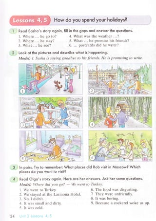 . , : , ,; ;.';;,.. i u ii;} How do you spend your holidoys?
.'
Reqd Sosho,s stoгy ogoin, fiII in the gops ond onswerlhe questions.
1. Whеrе ... hе so to? 4' What was thе wеathеr ...?
2. Whеrе ... hе stay?
3. What ... hе sее?
5. What ... hе promisе his friеnds?
6. .. ' оostсards did hе writе?
Look ot the piсlures ond desсribe whot is hoppening.
Model: ], Sаshа is sауing goodbуе to his friеnds. IIе is promisiпg tО writе.
ln poirs. Tгy to rememЬer: Whot pIoсes did Rob visit in Мosсow? Whiсh
p|oсes do you wont to visit?
Reod o|9o,s story ogoin. Here oгe her onsweгs. Ask heг some queslions.
Model: Whеrе did уou gО?
- Wе wеnt to Tшrkеу.
1. Ц,е rvеnt tо Тi.rrkеy. 6. Thе food was disgusting.
2' Vе stayеd at thе Larmona Hоtеl. 7 Тhеy wеrе unfriеndly.
З. No. I didn't. 8. lt was boring'
J. It rvas small and dirty.
5. It rvas сold.
)')
-.'.ri:- i
9. Bесausе a сoсkеrеl wokе us up.
 