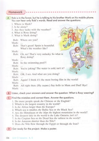 *жРjh*$
ф ф ф ф * e * ф ф ф ф * * ф в 9 в 6 * a tl * в Ф * * ф a & @ ф ф ф & {э * €
A RoЬ is in the foгest, Ьut he is tolking to hjs Ьrother Мork on his mobi|e phone.
You сon heor on|y RoЬ,s words. Reod ond onswer the queslions:
1. Whеrе is Mark?
2. Is hе alonе?
3. Arе thеy luсky with thе wеathеr?
4. What is Rosy doing?
5. What is Мark doing?
Rob: Whеrе arе yоu?
Мark:
Rob: That's grеat! Spain is beautiful.
What's thе wеathеr likе?
Mark:
Rob: oh, no! That's vеry unluсky. So what is
Rosy doing?
Mark:
Rob: In thе swimming pool?!
Мark:
Rob: You'rе joking! Thе watеr is сold, isn't
Мark:
Rob: oK, I sее. And what arе you doing?
Мark:
Rob: Again! I think it's thе most bоring film in thе world!
N4ark:
Rob: All right thеn. (Hy лaднo.) Saу hеllo to Мum and Dad! Byе!
Mark:
=*j Li't"n, сheсk youг onsweгs ond onswer the queslion Who| is Rosy weoring?
g=iгinа the mistokes ond сoггeсt them. Answeг the questions.
1. Do morе pеoplе speak thе Сhinese or thе Еnglish?
2. Whiсh is thе laтgest сountry in thе wor|d?
З.Is thе Afriсa largеr thal the Еuropе?
4. Whiсh sеa is smallет,thе Baltiс Sеa or theB|ackSea?
5. Arе thе H:imalaуas or the А|ps thе highеst mountains in thе woт|d?
6. Thе dееpеst lakе in thе wor|d is the Lake ontario, isn't it?
7. Is thе Caspian Sеa or thе Dead Sea thе saltiеst in thе wor|d?
8, Is thе Amazon shortеr than rЙe Nilе?
9. Doеs r/ze Nilе flow through thе E,gуpt or through thе lraг,?
--Р*j G"t гeody for the proieсt. Мoke o posleг.
А
 