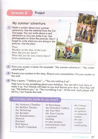 My summ еr advеntuгe
l . Мoke o posteг obout your summer
odvenluгe. Use the moterioI from the Cuf
out poge. You сon write oЬout o reol
odventure or you сon moke it up. Use
photogrophs oг drow the piсtuгes. Don,t
forget to wгite whot you ore doing iing in the
piсtures. Use the plon:
Plaсе
Wеathеr at thе timе of the yеar.
How did you gеt thеrе?
What did you do (sее,lеarn) thеrе?
Еxtra information
2"; Give your posleг o nome. For exompl e:
.'Му
summer odvenluгe,,, ,,Мy
winter
сotostrophe,,.
*3-.j Present,your posteгs to the сloss. Disсuss your presentotion. Put your poster on
the woll.
..ff гIoy o gome. ,,l
Ьe|ieve уoU,.-,,Yor.l oгe moking il up,,.
Tok.e turns lo soy.something oЬout your holidoys. You сon lel| o true stoгy oг
moke- it up. Your friends will listen ro ygУ ond jisсuss youг sro.y. тьen tьey иltsoy,,We Ьelieve уou.., or ,'YoU're
moking il up,,. At rЬe
"nd "o"h
pi"';i;iiteIl his / heг friends the tгuth.
thе Armoury Chambеr
thе Bolshoi Thеatre
the Неrmitagе
the Krеmlin
thе Kunstkammеr
Мosсow
Pеtеrhof
Rеd Squarе
St Basil's Cathedral
St Pеtersburg
the Tiеtyakov Gallеry
the Tsar Bеll
thе Tsar Cannon
a postсard
ехсiting
to takе piсtures
еntertаinmеnt tеаm
а сoсkerеl
thе Сrimеа
а fountаin
аn opinioп
а rеStацrаn|
Sцlxtаn
the tsаr
а wаitеr
windsurfing
", 57
 