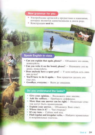 УпoтpеблеI{ие apTиKЛей с пpедlлеTaми И IloHЯTИЯNruI'
KoTopьIе ЯB.ЛЯIoTcЯ еДиI{сTBеI{нЬIMи B сBoеM poДе.
Koнстpyкция used to.
" Can yоu еxplain that again, plеasе?
- oбъясниTе эTo снoBa,
пo>кaлyйстa.
о Сan yоu lwitе it оn thе bоard, plеase?
- F{aпиrпиTе эTo Ila
ДoсKе' пo;кaлyйстa.
. Doеs аnybоdy havе a sparе pеn?
- У кoгo-нибyдь есTЬ ЛиIII-
няя pуtкa2
. You'll havе tо dо it аgain.- Bам IIpиДеTся сДеЛaTЬ эTo
еще paЗ.
" Gоodbyе' еvеryonе.- Bсем дo cBИДaHИЯ'
Givе your оpinion.- Bьrскa>ките сBoе MI{еI{ие.
Add thе sufliхеs.- Пpибaвьте сyффиксьI.
Mоrе than onr answer сan bе right.- Е{ескoлькo oтве-
ToB МoгyT бьrть пpaвиЛЬI{ЬIN{и.
Ехplain your answеr.- oбъясните Barrr OTBеT.
Whose turn is it? - Чья oнеpедь?
lt's my turn.- Сейчас мoй xoд.
Find rеgular and irrеgular vеrbs.- Haйдите I]рaBиЛЬI{ЬIе
и I{еПpaBиЛЬI{ьIе гЛaГoЛЬI.
lr
s
Ф
*
,]]i++sщ+ ii*
Unit ;l 59
 