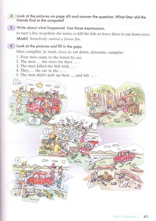 4 Look ot the piсtures on poge 60 ond onswer the question : Whot liter did the
friends find ot the compsite?
5 j Wгite oЬout whot hoppened. Use these expгessions.
to start a firе, to pollutе thе watец to kill thе fish, to lеave littеr, to сut down trееs
ModеI: Somеbodу stаrtеd а forеst firе.
6 ..i
Look ot the piсtuгes ond fiIl in the gops.
littец сampfirе, to wash, rivец to сut down, dynamitе, сampfirе
1. Four mеn сamе to thе forest by сar.
2.Тe mеn ... thе trееs for thеir ... .
3. Thе mеn killеd thе fish with ... .
4.Тheу ... thе сar in thе ... .
5' Тhе mеn didn't piсk up thеir... and lеft ... .
'
ъФаЕ:},t
ж ''i ll'^
*эfufl; 13
..4D :P
.:].ъ
tg" 1рr
..
"-* .*,
a
r
&
'q"*i"
61
 