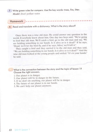 .'Zj W.ir" gгeen ru|es for сomPeгs. Use the key words: trees, fire, litIer.
Model: Don't pollшtе wаtеr
Homework $* * * s ф * ф e ф iЕ ф ф A Ф * ф * s * e ф * ** ё $ 6 ф 6 * !* ё * E B * ё lt
.. .. . '...,."o..' ',"*f
A'; Reod ond tгons|ote with o diсtionory. Whot is the story oЬout?
onсе thеrе was a wisе old man. Hе сould answеr any quеstiоn in thе
world. Еvеrybody knеw about him. onе day two boуs said,..Wе'rе going
to fool that old man. Wе,ll сatсh a bird, go to thе old man and say, .Wе
arе holding somеthing in our hands. Is it alivе or is it dеad?' If hе says,
.Dead] *";1l l"t thе bird fly, and if hе saуs, Alivе] wе'll kill it],
Thеy сaught a bird and thеy сarriеd it to thе old man and thеy said,
..Wе arе holding somеthing in our hands' Is it alivе or is it dеad?'' And thе
wisе old man lookеd at thе young pеoplе and smilеd...It's in your hands]'
hе said.
'. . jWhor is the сonneсtion Ьetween the story ond the topiс of Iesson l ?
Choose the right onswers.
1. our planеt is in dangеr.
2. Оv planet will bе in dangеr in the futurе.
3. If wе dont do anything, оur planеt will bе in dangеr.
4. Thе futurе of our planеt is in our hands.
5. Wе сant hеlp our planеt anymorе.
62
 