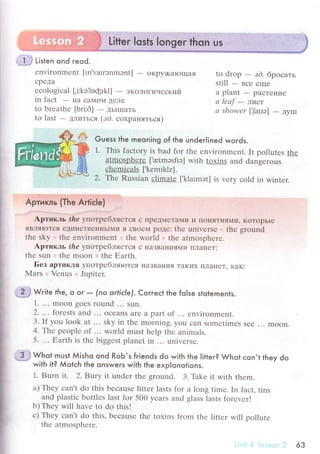 $ Listen ond reod.
еnvironmеnt [rn'varrэnmэnt] - oкpy)кaЮщaЯ
сpеДa
есologiсal [,i:kэ,loфrkl] - экoЛoгический
in faсt - нa сaМoМ ДеЛе
to brеathе [bri:d] - ДЬIIIIaTЬ
to last
- ДЛИTЬс,Я (зd. сoxpaняться)
to drop
- зd. бpосaть
still - Bсе еще
a plant
- paсTеI{ие
а lеаf
- ЛисT
а showеr [jar.iэ] - дyшl
Guess the meoning of the undeг|ined words.
1. This faсtоry is bad for thе еnvironmеnt. It pollutеs thе
atmosphеrе [.atmэsflэ] with tоxins and dangеrous
сhеmiсals [,kemIklz].
Z. The Russian сlimate [,k1atmэt] is vеry сold in wintеr.
^^a^ -^^-^- - --- -Apтикль thе улoтpeбЛЯеTся с ПpедMеTaMи и ПoнЯTИЯN|L'. кoTopЬIе
яBЛяIоTсЯ еДинсTвеI{IIьI]vIи в сBoeМ poде: thе univеrsе :..l, fhg g1gц1fl
thе sky.:'. thе environmеnt thе world thе atmоsphеrе.
Apтикль thе улoтpeбЛЯeTcЯ с нaЗBaI{иЯ]!{и I]лaнеT:
thе sun .. thе moon ..:. thе Еarth.
Без apтикля yпoтpебляIoTся I{aЗBaItия TaKих IIЛaнеT. KaK:
Mars .l,
Vеnus .' Jupitеr.
. 4* w.lte fhe, o oг _ (no orticle). Corгeсt the fo|se stolements.
1. ... moon gоеs round ... Sun.
2. ... forests and ... oсеans are a par| оf ... еnvironmеnt.
3. If you lоok at ... Sky in thе morning, you сan somеtimes sее ... moon.
4. Thе pеoplе of ... world must hеlp thе animals.
5. ... Еarth is thе biggеst planеt in ... univеrsе.
-!J чl"I must Мisho ond RoЬ,s friends do with the litter? Whot сon.t they do
with it? Мotсh the onswers with the exp|onotions.
1. Burn it. 2. Blurу it under thе ground. 3. Тhke it with thеm.
a) Thеy сan't do this bесausе littеr lasts for a long timе. In faсt, tins
and plastiс bottlеs last for 500 yеars and glass lasts fоrеvеr!
b)Thеy will havе to do this!
с) Thеy сan't do this, bесausе thе toxins frоm thе littеr will pollutе
thе аtmоsрhеrе.
63
 