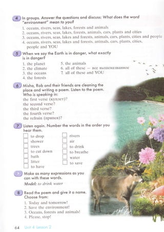 In groups. ,Answer the questions ond disсuss: Whof does fhe word
"enYironmenl" meon to you?
1. oсеans, rivеrs' sеas' lakеs, forеsts and animals
2. oсеans, rivеrs, sеas, lakеs, forеsts, animals, сars, plants and сitiеs
З. oсеans, rivеrs, sеas, lakеs and forеsts, animals, сars, plants, сitiеs and pеoрlе
4. oсеans. rivеrs, sеas, lakеs and forеsts, animals, сars, plants, сitiеs,
pеoplе and YoU
*ff y.^"l we soy the Еorth is in donger, whot exoсtly
rs ln dongerg
1. thе planеt
2. tt;re сlimatе
3. thе oсеans
4. thе forеsts
Reod the poem ond give it o nome.
Choose from:
1. Тbday and tomorrowl
2. Savе thе еnvirоnmеntI
3. oсеans, forеsts and animals!
4. Plеasе, stopl
.',;r't! 1g1.1.r,'t,,i
5. thе animals 6. ,&
6. all of thеsе - Bсе BЬIIIIе}IaЗBaItнoе
*o..,
7. all of thеsе and YoU : .;

.lз
'*,
П to d.op
П ,ьo*"i
П t."",
П to сut down
П ьutь
П пtt.'
П to huu"
t-i,,.) Мoke os mony expressions os you
* сon with these words.
Model: to drink wаtеr
П
П
П
П
П
П
64
@ мi'ьo, RoЬ ond their friends ore сIeoning the
-* p|oсe ond writing o Poem. Listen to the poem.
Who is speoking in:
thе first vеrsе (кyплет)?
thе sесond vеrsе?
thе third vеrsе?
thе fourth vеrsе?
thе rеfrain (пpипев)?
ffi ti,t"n оgoin. NumЬer the words in the oгdeг you
heor them.
r1vеrs
air
to drink
to brеathе
Watеr
to Savе
 