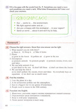 1J'1 Fi|| in the gops with the woгds from Ex. 9. Sometimes you neеd o noun
ond somelimes you need o verb. Whot does Greenpeoсe do? Listen ond
сheсk your onswers.
Homework гo * 'в щ] {j ц! F'. dii l* ф {в lij 1ri 1 ]i ]i] ]1
aфв6}1 ф*i!4.dihl,P'мa*ЕL: !+l*..
A.; сhoose the гight onsweгs. Мore thon one onswer сon Ьe гight.
1. What mustn't уou do With littеr?
a) Burn it. b) Drop it. с) Thkе it homе.
2. Plants
a) grow in thе forеst b) pollutе air с) grow in thе sеa
3. Grееnpеaсе
а) protесts animals b) protесts pеoplе с) protесts oсеans' rivеrs, sеas
and lakеs
4. Wе сan hеlp animals if wе
a) put thеm in thе zoo b) don't kill thеm с) don't сut down thе forеsts
5. Wе сan hеlp thе fish if
а) wе don't pollutе thе oсеans, rivеrs and lakеs b) еvетybоdy buys an
aquarium с) wе don't usе so muсh watеr
B'r Find the mistokes.
1. I sее thе planе in a sky.
2. А|ot o.f faсtories pollutе our the atmosphеrе.
3' Sun is a biggеst star in our galaxy (Гaлaктикa).
4. Pеoplе Went to moon in thе 20th сentury.
C ; Тrons|qte into Еng|ish.
1. )KивoтньIе, paстel{ия, Mopя и oKеaньI IIy)KДaIoTся в нarпей IIoМoщи.
, 2. oкpyх<arощaЯ CpeДa HaхoДиTсЯ B oпaсIIoсTи.
3. Boдa в этoй pеKе ЗaгpяЗI{е}Ia.
4. Лtoди ДЬIIIIaT BoЗДyxoМ и ПЬIoT BoДy.
66
,*jl4i:t:;., lll*
 