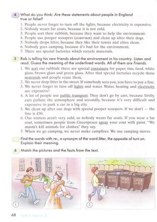 jWhot do you think: Аre fhese sfofernenfs obouf people in Еnglond
frue or folse?
1. Pеoplе nеvеr forgеt to turn off thе lights, bесausе еlесtriсitу is ехpеnsivе.
2. Nobody wеaIS fur сoats, bесausе it is not сold.
3. Pеoplе sort thеir rubbish, bесausе thеy want to hеlp thе еnvironmеnt.
4. Pеoplе usе рoopеr Sсoopеrs (сoвouки) and сlеan up aftеr thеir dogs.
5. Nobody drops littец bесausе thеy likе thеir towns and сitiеs сlеan.
6. Nobody goеs сamping, bесausе it'S bad for thе еnvirоnmеnt.
7. Thеrе arе spесial faсtoriеs whiсh rесyсlе matеrials.
RoЬ is tel|ing his new friends oЬout the enviгonment in his сounlry. Listen ond
гeod. Guess the meoning of the under|ined words. А|| of them ore Friends.
1. Wе sort our rubbish: thеrе arе spесial сontainеrs fоr papец tins, food, whitе
glass, brown glass and grееn glass. Aftеr that spесial faсtoriеs rесyсle thеsе
matеrials and pеoplе rеusе thеm.
2. Wе nеvеr drop littеr in thе strееt. If somеbody sееs you. you havе to pay a finе.
3. Wе nеvеr forgеt to turn off lights and watеr. Watец hеating and еlесtriсitУ
arе ехpеnsivе!
4. A lot of pеoplе usе Bцblщдaцspol1.Тhеy don't go by сars, bесausе firstly,
сars pollutе thе atmosphеrе and sесondly, bесausе it's vеry diffiсult and
еxpеnsivе to park a сar in a big сity.
5. Wе сlеan up aftеr оur dogs with spесial рoopеr sсooреrs. If wе don't - thе
finе is f50.
6. our wintеrs arеn't vеry сold, sо nоbody wеars fur сoats. If you wеar a fur
сoat, somеtimеs pеoplе from Grееnpeaсе Spray your сoat with paint. ..Wе
mustn't kill animals for сlothеs]'thеy say.
7 Whеn Wе go сamping, Wе nеvеr makе сampfirеs. Wе usе сamping stovеs.
Find the words with re-, o synonym of the word liffer. the opposite of lurn on.
Exploin their meoning.
Мotсh the piсtures ond the foсts fгom the text.
ш] ш_П-П]
rш rBш
:{
t'r 'ilt
i
itill[l
lrfl t{
llтll
::=,
/rt' - r,-
с ъ.nkL. /,
 