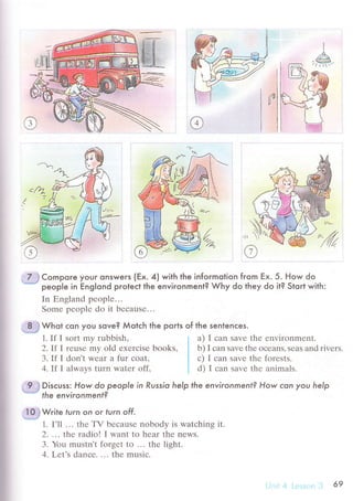 t//,a-
//---
7 ] Compore your onswers (Ex. 4) with the infoгmotion from Ex. 5. How do
people in Еng|ond proteсt the environment? Why do they do it? Stoгt with:
In Еngland pеoplе...
Somе pеoplе do it bесausе...
B .i Whot сon you sove? Мolсh the ports of the sentenсes.
1. If I sort mу rubbish ' a) I сan savе thе еnvirоnmеnt.
2. If I rеusе my old ехеrсisе books, b) I саn savе thе oсеans, sеas and rivеrs.
З. If I dоn't Wеar a fur сoat, с) I сan savе thе fоrеsts.
4. If I always turn watеr off. d) I сan savе thе animals.
9 ,j Disсuss: How do peop/e in Russio help the environment? How сan you help
' the environment?
l0,rWrite furn on or lurn off .
1. I'll ... thе TV bесausе nobody is watсhing it.
2. .". thе rаdio! tr want to hеar thе nеws.
З. You mustn,t forgеt to ... thе light.
4. Lеt's danсе. . '. thе musiс.
69
 